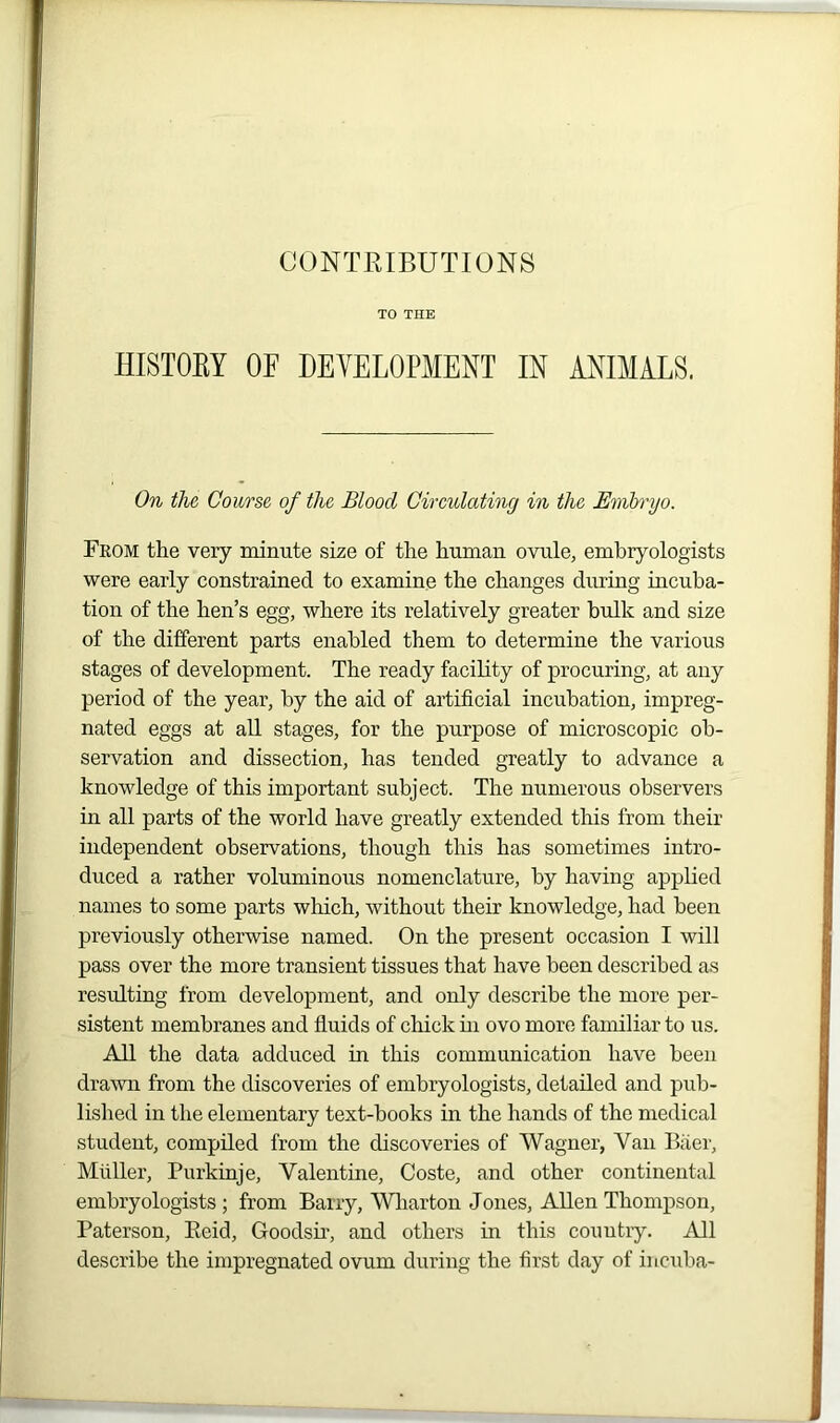 TO THE HISTORY OF DEVELOPMENT IN ANIMALS. On the Course of the Blood Circulating in the Embryo. From the very minute size of the human ovule, embryologists were early constrained to examine the changes during incuba- tion of the hen’s egg, where its relatively greater bulk and size of the different parts enabled them to determine the various stages of development. The ready facility of procuring, at any period of the year, by the aid of artificial incubation, impreg- nated eggs at all stages, for the purpose of microscopic ob- servation and dissection, has tended greatly to advance a knowledge of this important subject. The numerous observers in all parts of the world have greatly extended this from their independent observations, though this has sometimes intro- duced a rather voluminous nomenclature, by having applied names to some parts which, without their knowledge, had been previously otherwise named. On the present occasion I will pass over the more transient tissues that have been described as resulting from development, and only describe the more per- sistent membranes and fluids of chick hi ovo more familiar to us. All the data adduced in this communication have been drawn from the discoveries of embryologists, detailed and pub- lished in the elementary text-books in the hands of the medical student, compiled from the discoveries of Wagner, Van Baer, Muller, Purkinje, Valentine, Coste, and other continental embryologists; from Barry, Wharton Jones, Allen Thompson, Paterson, Beid, Goodsir, and others in this country. All describe the impregnated ovum during the first day of incuba-