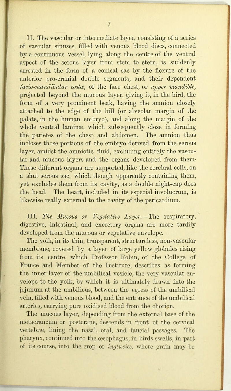 II. Tlxe vascular or intermediate layer, consisting of a series of vascular sinuses, filled with venous blood discs, connected by a continuous vessel, lying along the centre of the ventral aspect of the serous layer from stem to stern, is suddenly arrested in the form of a conical sac by the flexure of the anterior pro-cranial double segments, and their dependent facio-mandibular costce, of the face chest, or upper mandible, projected beyond the mucous layer, giving it, in the bird, the form of a very prominent beak, having the amnion closely attached to the edge of the bill (or alveolar margin of the palate, in the human embryo), and along the margin of the whole ventral laminae, which subsequently close in forming the parietes of the chest and abdomen. The amnion thus incloses those portions of the embryo derived from the serous layer, amidst the amniotic fluid, excluding entirely the vascu- lar and mucous layers and the organs developed from them- These different organs are supported, like the cerebral cells, on a shut serous sac, which though apparently containing them, yet excludes them from its cavity, as a double niglit-cap does the head. The heart, included in its especial involucrum, is likewise really external to the cavity of the pericardium. III. The Mucous or Vegetative Layer.—The respiratory, digestive, intestinal, and excretory organs are more tardily developed from the mucous or vegetative envelope. The yolk, in its thin, transparent, structureless, non-vascular membrane, covered by a layer of large yellow globules rising from its centre, which Professor Robin, of the College of Prance and Member of the Institute, describes as forming the inner layer of the umbilical vesicle, the very vascular en- velope to the yolk, by which it is ultimately drawn into the jejunum at the umbilicus, between the egress of the umbilical vein, filled with venous blood, and the entrance of the umbilical arteries, carrying pure oxidised blood from the chorion. The mucous layer, depending from the external base of the metacrancum or postcrane, descends in front of the cervical vertebrae, lining the nasal, oral, and faucial passages. The pharynx, continued into the oesophagus, in birds swells, in part of its course, into the crop or ingluvics, where grain may be
