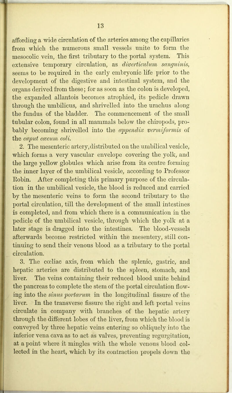 affording a wide circulation of the arteries among the capillaries from which the numerous small vessels unite to form the mesocolic vein, the first tributary to the portal system. This extensive temporary circulation, as diverticulum sanguinis, seems to he required in the early embryonic life prior to the development of the digestive and intestinal system, and the organs derived from these; for as soon as the colon is developed, the expanded allantois becomes atrophied, its pedicle drawn through the umbilicus, and shrivelled into the urachus along the fundus of the bladder. The commencement of the small tubular colon, found in all mammals below the cliiropods, pro- bably becoming shrivelled into the appendix vermiformis of the caput ccecum coli. 2. The mesenteric artery, distributed on the umbilical vesicle, which forms a very vascular envelope covering the yolk, and the large yellow globules which arise from its centre forming the inner layer of the umbilical vesicle, according to Professor Robin. After completing this primary purpose of the circula- tion in the umbilical vesicle, the blood is reduced and carried by the mesenteric veins to form the second tributary to the portal circulation, till the development of the small intestines is completed, and from which there is a communication in the pedicle of the umbilical vesicle, through which the yolk at a later stage is dragged into the intestines. The blood-vessels afterwards become restricted within the mesentery, still con- tinuing to send their venous blood as a tributary to the portal circulation. 3. The cceliac axis, from which the splenic, gastric, and hepatic arteries are distributed to the spleen, stomach, and liver. The veins containing their reduced blood unite behind the pancreas to complete the stem of the portal circulation flow- ing into the sinus portarum in the longitudinal fissure of the liver. In the transverse fissure the right and left portal veins circulate in company with branches of the hepatic artery through the different lobes of the liver, from which the blood is conveyed by three hepatic veins entering so obliquely into the inferior vena cava as to act as valves, preventing regurgitation, at a point where it mingles with the whole venous blood col- lected in the heart, which by its contraction propels down the