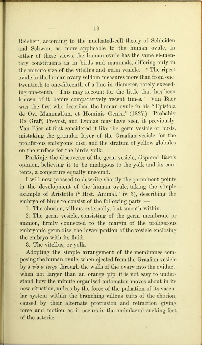 Reichert, according to the nucleated-cell theory of Schleiden and Schwan, as more applicable to the human ovule, in either of these views, the human ovule has the same elemen- tary constituents as in birds and mammals, differing only in the minute size of the vitellus and germ vesicle. “ The ripest ovule in the human ovary seldom measures more than from one twentieth to one-fifteenth of a line in diameter, rarely exceed- ing one-tenth. This may account for the little that has been known of it before comparatively recent times.” Van Baer was the first who described the human ovule in his “ Epistola de Ovi Mammalium et Hominis Genisi,” (1827.) Probably De Graff, Prevost, and Dumas may have seen it previously. Van Baer at first considered it like the germ vesicle of birds, mistaking the granular layer of the Graafian vesicle for the proliferous embryonic disc, and the stratum of yellow globules on the surface for the bird’s yolk. Purkinje, the discoverer of the germ vesicle, disputed Baer’s opinion, believing it to be analogous to the yolk and its con- tents, a conjecture equally unsound. I will now proceed to describe shortly the prominent points in the development of the human ovule, taking the simple example of Aristotle (“ Hist. Animal.” iv. 3), describing the embryo of birds to consist of the following parts :— 1. The chorion, villous externally, but smooth within. 2. The germ vesicle, consisting of the germ membrane or amnion, firmly connected to the margin of the proligerous embryonic germ disc, the lower portion of the vesicle enclosing the embryo with its fluid. 3. The vitellus, or yolk. Adopting the simple arrangement of the membranes com- posing the human ovule, when ejected from the Graafian vesicle by a vis a tergo through the walls of the ovary into the oviduct, when not larger than an orange pip, it is not easy to under- stand how the minute organised automaton moves about in its new situation, unless by the force of the pulsation of its vascu- lar system within the branching villous tufts of the chorion, caused by their alternate protrusion and retraction giving force and motion, as it occurs in the ambulacral sucking feet of the asteriae.