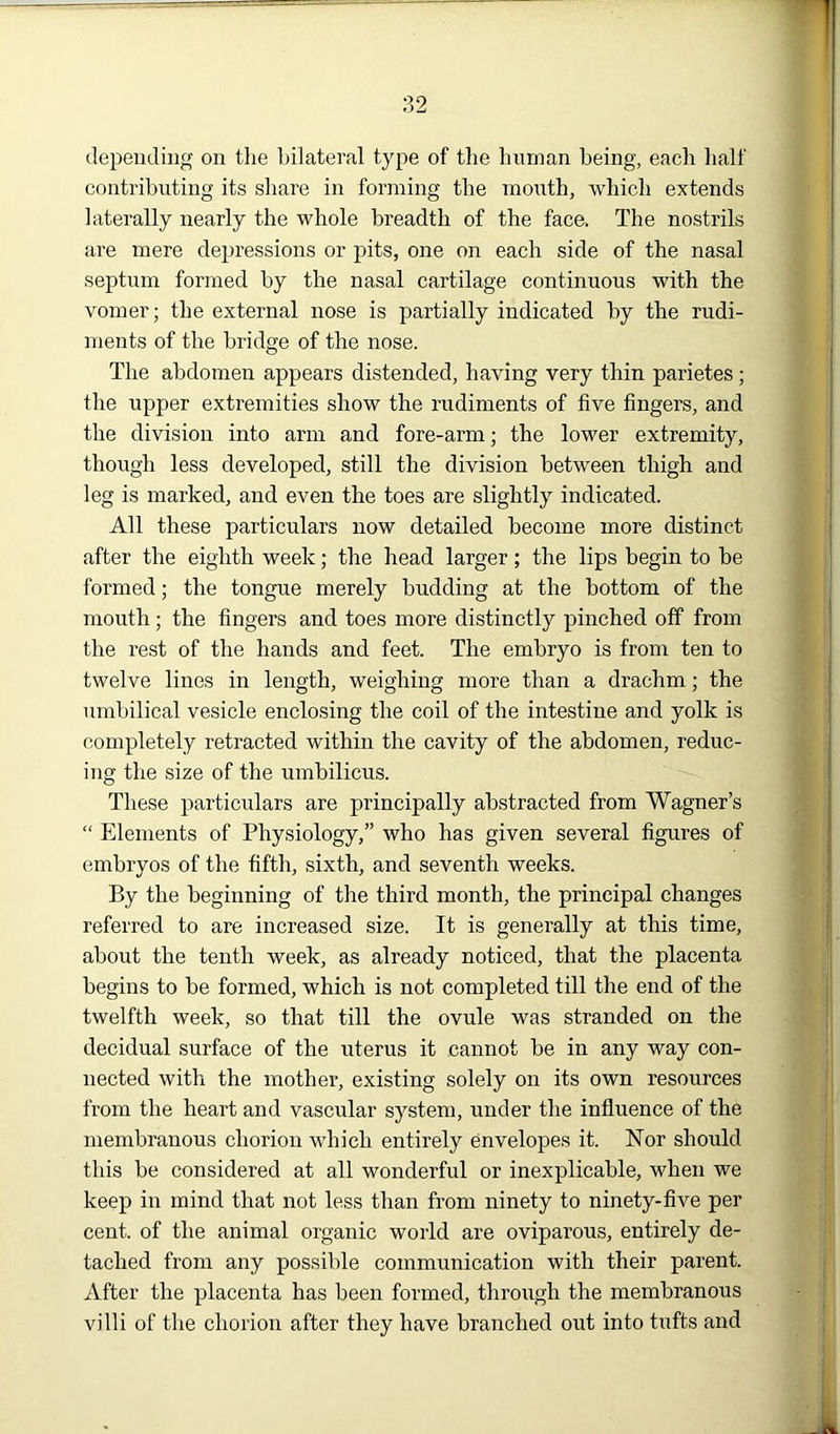 depending on the bilateral type of the human being, each half contributing its share in forming the month, which extends laterally nearly the whole breadth of the face. The nostrils are mere depressions or pits, one on each side of the nasal septum formed by the nasal cartilage continuous with the vomer; the external nose is partially indicated by the rudi- ments of the bridge of the nose. The abdomen appears distended, having very thin parietes ; the upper extremities show the rudiments of five fingers, and the division into arm and fore-arm; the lower extremity, though less developed, still the division between thigh and leg is marked, and even the toes are slightly indicated. All these particulars now detailed become more distinct after the eighth week; the head larger; the lips begin to be formed; the tongue merely budding at the bottom of the mouth ; the fingers and toes more distinctly pinched off from the rest of the hands and feet. The embryo is from ten to twelve lines in length, weighing more than a drachm; the umbilical vesicle enclosing the coil of the intestine and yolk is completely retracted within the cavity of the abdomen, reduc- ing the size of the umbilicus. These particulars are principally abstracted from Wagner’s “ Elements of Physiology,” who has given several figures of embryos of the fifth, sixth, and seventh weeks. By the beginning of the third month, the principal changes referred to are increased size. It is generally at this time, about the tenth week, as already noticed, that the placenta begins to be formed, which is not completed till the end of the twelfth week, so that till the ovule was stranded on the decidual surface of the uterus it cannot be in any way con- nected with the mother, existing solely on its own resources from the heart and vascular system, under the influence of the membranous chorion which entirely envelopes it. Nor should this be considered at all wonderful or inexplicable, when we keep in mind that not less than from ninety to ninety-five per cent, of the animal organic world are oviparous, entirely de- tached from any possible communication with their parent. After the placenta has been formed, through the membranous villi of the chorion after they have branched out into tufts and