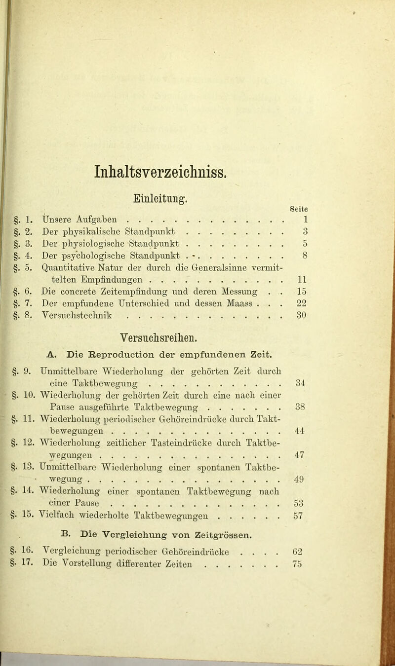 Inhaltsverzeichniss. Einleitung. Seite §. 1. Unsere Aufgaben 1 §. 2. Der physikalische Standpunkt 3 §. 3. Der physiologische -Standpunkt 5 §. 4. Der psychologische Standpunkt . - 8 §. 5. Quantitative Natur der durch die Generalsinne vermit- telten Empfindungen 11 §. 6. Die concrete Zeitempfindung und deren Messung . . 15 §. 7. Der empfundene Unterschied und dessen Maass ... 22 §. 8. Versuchstechnik 30 Versuchsreihen. A. Die Reproduetion der empfundenen Zeit. §. 9. Unmittelbare Wiederholung der gehörten Zeit durch eine Taktbewegnng 34 §. 10. Wiederholung der gehörten Zeit durch eine nach einer Pause ausgeführte Taktbewegung 38 §. 11. Wiederholung periodischer Gehörein drücke durch Takt- bewegungen 44 §. 12. Wiederholung zeitlicher Tasteindrücke durch Taktbe- wegungen 47 §. 13. Unmittelbare Wiederholung einer spontanen Taktbe- wegung 49 §. 14. Wiederholung einer spontanen Taktbewegung nach einer Pause 53 §. 15. Vielfach wiederholte Taktbewegungen 57 B. Die Vergleichung von Zeitgrössen. §. 16. Vergleichung periodischer Gehöreindrücke .... 62 §. 17. Die Vorstellung differenter Zeiten 75