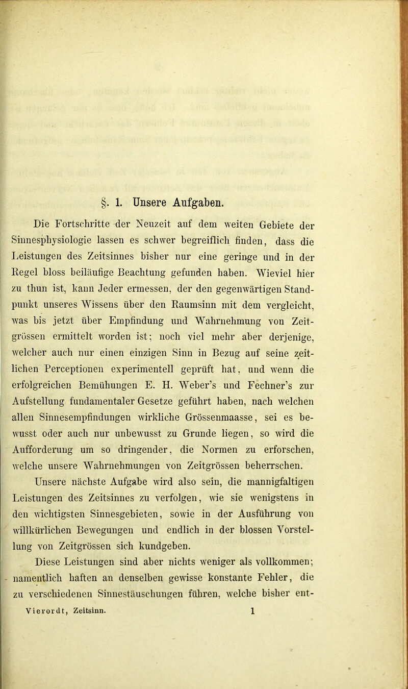 Die Fortschritte der Neuzeit auf dem weiten Gebiete der Sinnesphysiologie lassen es schwer begreiflich finden, dass die Leistungen des Zeitsinnes bisher nur eine geringe und in der Regel bloss beiläufige Beachtung gefunden haben. Wieviel hier zu thun ist, kann Jeder ermessen, der den gegenwärtigen Stand- punkt unseres Wissens über den Raumsinn mit dem vergleicht, was bis jetzt über Empfindung und Wahrnehmung von Zeit- grüssen ermittelt worden ist; noch viel mehr aber dei’jenige, welcher auch nur einen einzigen Sinn in Bezug auf seine zeit- lichen Perceptionen experimentell geprüft hat, und wenn die erfolgreichen Bemühungen E. H. Weber’s und Fechner’s zur Aufstellung fundamentaler Gesetze geführt haben, nach welchen allen Sinnesempfindungen wirkliche Grössenmaasse, sei es be- wusst oder auch nur unbewusst zu Grunde liegen, so wird die Aufforderung um so dringender, die Normen zu erforschen, welche unsere Wahrnehmungen von Zeitgrössen beherrschen. Unsere nächste Aufgabe wird also sein, die mannigfaltigen Leistungen des Zeitsinnes zu verfolgen, wie sie wenigstens in den wichtigsten Sinnesgebieten, sowie in der Ausführung von willkürlichen Bewegungen und endlich in der blossen Vorstel- lung von Zeitgrössen sich kundgeben. Diese Leistungen sind aber nichts weniger als vollkommen; namentlich haften an denselben gewisse konstante Fehler, die zu verschiedenen Sinnestäuschungen führen, welche bisher ent- Vierordt, Zeitsinn. 1