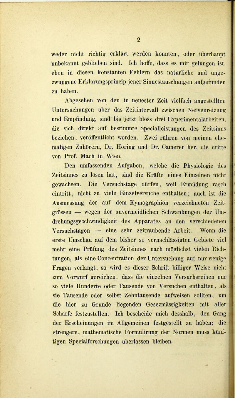 weder nicht richtig erklärt werden konnten, oder überhaupt unbekannt geblieben sind. Ich hoffe, dass es mir gelungen ist, eben in diesen konstanten Fehlern das natürliche und unge- zwungene Erklärungsprincip jener Sinnestäuschungen aufgefunden zu haben. Abgesehen von den in neuester Zeit vielfach angestellten Untersuchungen über das Zeitintervall zwischen Nervenreizung und Empfindung, sind bis jetzt bloss drei Experimentalarbeiten, die sich direkt auf bestimmte Specialleistungen des Zeitsinns beziehen, veröffentlicht worden. Zwei rühren von meinen ehe- maligen Zuhörern, Dr. Höring und Dr. Camerer her, die dritte von Prof. Mach in Wien. Den umfassenden Aufgaben, welche die Physiologie des Zeitsinnes zu lösen hat, sind die Kräfte eines Einzelnen nicht gewachsen. Die Versuchstage dürfen, weil Ermüdung rasch eintritt, nicht zu viele Einzelversuche enthalten; auch ist die Ausmessung der auf dem Kymographion verzeichneten Zeit- grössen — wegen der unvermeidlichen Schwankungen der Um- drehungsgeschwindigkeit des Apparates an den verschiedenen Versuchstagen — eine sehr zeitraubende Arbeit. Wenn die erste Umschau auf dem bisher so vernachlässigten Gebiete viel i mehr eine Prüfung des Zeitsinnes nach möglichst vielen Rich- tungen, als eine Concentration der Untersuchung auf nur wenige Fragen verlangt, so wird es dieser Schrift billiger Weise nicht zum Vorwurf gereichen, dass die einzelnen Versuchsreihen nur so viele Hunderte oder Tausende von Versuchen enthalten, als sie Tausende oder selbst Zehntausende aufweisen sollten, um die hier zu Grunde liegenden Gesezmässigkeiten mit aller Schärfe festzustellen. Ich bescheide mich desshalb, den Gang i der Erscheinungen im Allgemeinen festgestellt zu haben; die strengere, mathematische Formulirung der Normen muss künf- ; tigen Specialforschungen überlassen bleiben.