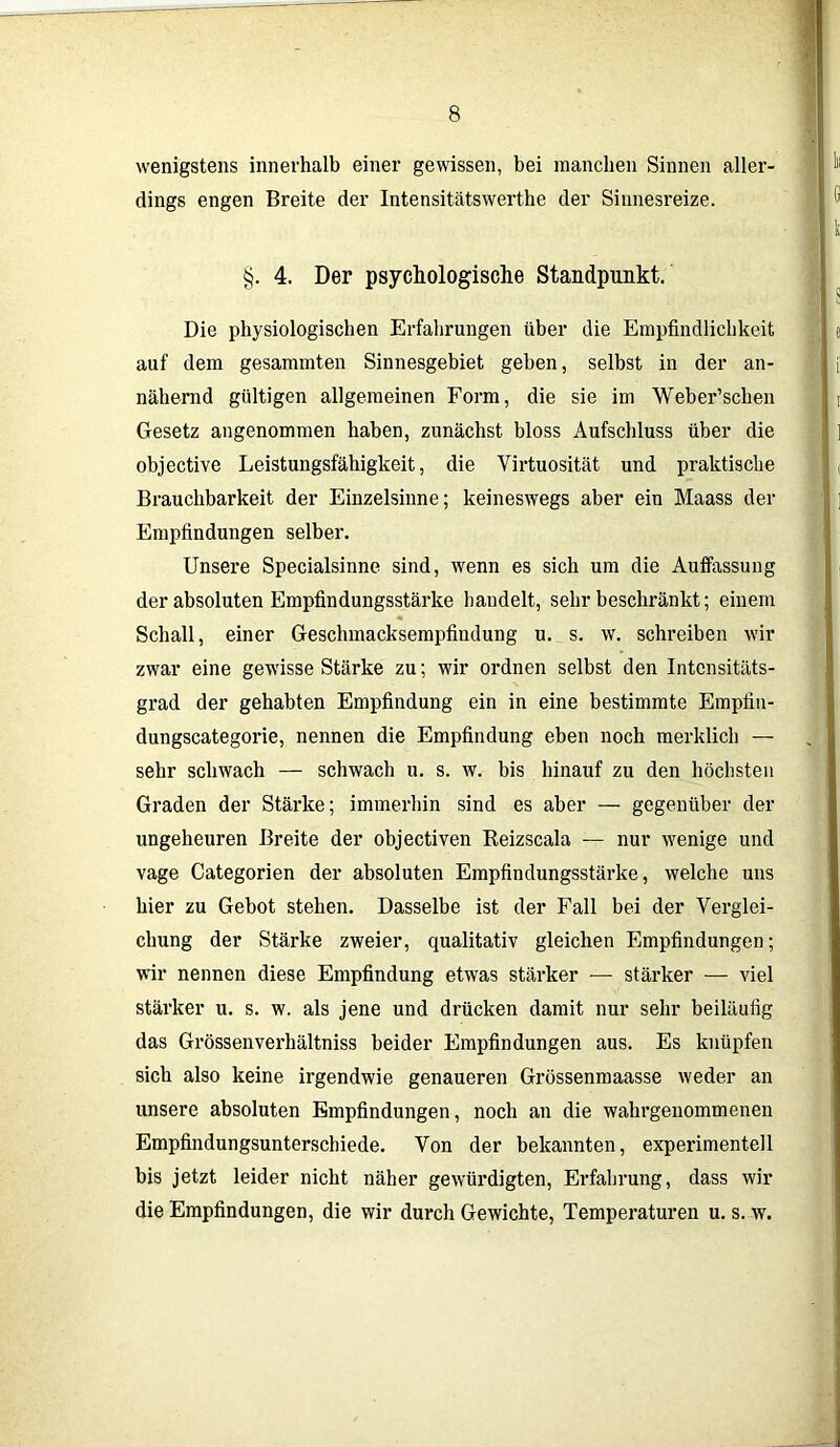 wenigstens innerhalb einer gewissen, bei manchen Sinnen aller- dings engen Breite der Intensitätswerthe der Sinnesreize. §. 4. Der psychologische Standpunkt. Die physiologischen Erfahrungen über die Empfindlichkeit auf dem gesammten Sinnesgebiet gehen, selbst in der an- nähernd gültigen allgemeinen Form, die sie im Weber’schen Gesetz angenommen haben, zunächst bloss Aufschluss über die objective Leistungsfähigkeit, die Virtuosität und praktische Brauchbarkeit der Einzelsinne; keineswegs aber ein Maass der Empfindungen selber. Unsere Specialsinne sind, wenn es sich um die Auffassung der absoluten Empfindungsstärke handelt, sehr beschränkt; einem Schall, einer Geschmacksempfindung u. s. w. schreiben wir zwar eine gewisse Stärke zu; wir ordnen selbst den Intcnsitäts- grad der gehabten Empfindung ein in eine bestimmte Empfin- dungscategorie, nennen die Empfindung eben noch merklich — sehr schwach — schwach u. s. w. bis hinauf zu den höchsten Graden der Stärke; immerhin sind es aber — gegenüber der ungeheuren Breite der objectiven Reizscala — nur wenige und vage Categorien der absoluten Empfindungsstärke, welche uns hier zu Gebot stehen. Dasselbe ist der Fall bei der Verglei- chung der Stärke zweier, qualitativ gleichen Empfindungen; wir nennen diese Empfindung etwas stärker — stärker — viel stärker u. s. w. als jene und drücken damit nur sehr beiläufig das Grössenverhältniss beider Empfindungen aus. Es knüpfen sich also keine irgendwie genaueren Grössenmaasse weder an unsere absoluten Empfindungen, noch an die wahrgenommenen Empfindungsunterschiede. Von der bekannten, experimentell bis jetzt leider nicht näher gewürdigten, Erfahrung, dass wir die Empfindungen, die wir durch Gewichte, Temperaturen u. s. w.