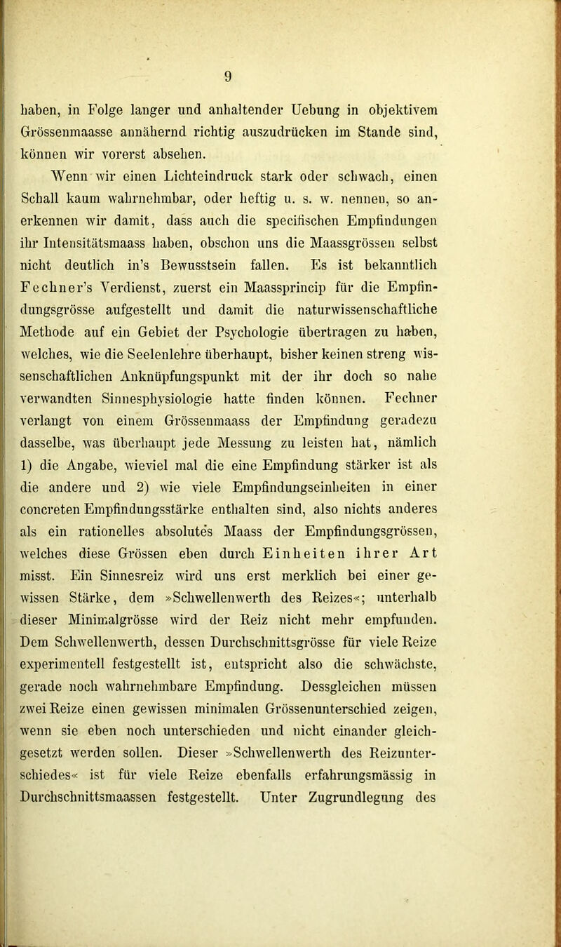 haben, in Folge langer und anhaltender Uebung in objektivem Grössenmaasse annähernd richtig auszudrücken im Stande sind, können wir vorerst abselien. Wenn wir einen Lichteindruck stark oder schwach, einen Schall kaum wahrnehmbar, oder heftig u. s. w. nennen, so an- erkennen wir damit, dass auch die speciiischen Empfindungen ihr Intensitätsmaass haben, obschon uns die Maassgrössen selbst nicht deutlich in’s Bewusstsein fallen. Es ist bekanntlich Fechner’s Verdienst, zuerst ein Maassprincip für die Empfin- dungsgrösse aufgestellt und damit die naturwissenschaftliche Methode auf ein Gebiet der Psychologie übertragen zu haben, welches, wie die Seelenlehre überhaupt, bisher keinen streng wis- senschaftlichen Anknüpfungspunkt mit der ihr doch so nahe verwandten Sinnesphysiologie hatte finden können. Fechner verlangt von einem Grössenmaass der Empfindung geradezu dasselbe, was überhaupt jede Messung zu leisten hat, nämlich 1) die Angabe, wieviel mal die eine Empfindung stärker ist als die andere und 2) wie viele Empfindungseinheiten in einer concreten Empfindungsstärke enthalten sind, also nichts anderes als ein rationelles absolute’s Maass der Empfindungsgrössen, welches diese Grössen eben durch Einheiten ihrer Art misst. Ein Sinnesreiz wird uns erst merklich bei einer ge- wissen Stärke, dem »Schwellenwerth des Reizes«; unterhalb dieser Minimalgrösse wird der Reiz nicht mehr empfunden. Dem Schwellenwerth, dessen Durchschnittsgrösse für viele Reize experimentell festgestellt ist, entspricht also die schwächste, gerade noch wahrnehmbare Empfindung. Dessgleichen müssen zwei Reize einen gewissen minimalen Grüssenunterschied zeigen, wenn sie eben noch unterschieden und nicht einander gleich- gesetzt werden sollen. Dieser »Schwellenwerth des Reizunter- schiedes« ist für viele Reize ebenfalls erfahrungsmässig in Durchschnittsmaassen festgestellt. Unter Zugrundlegung des