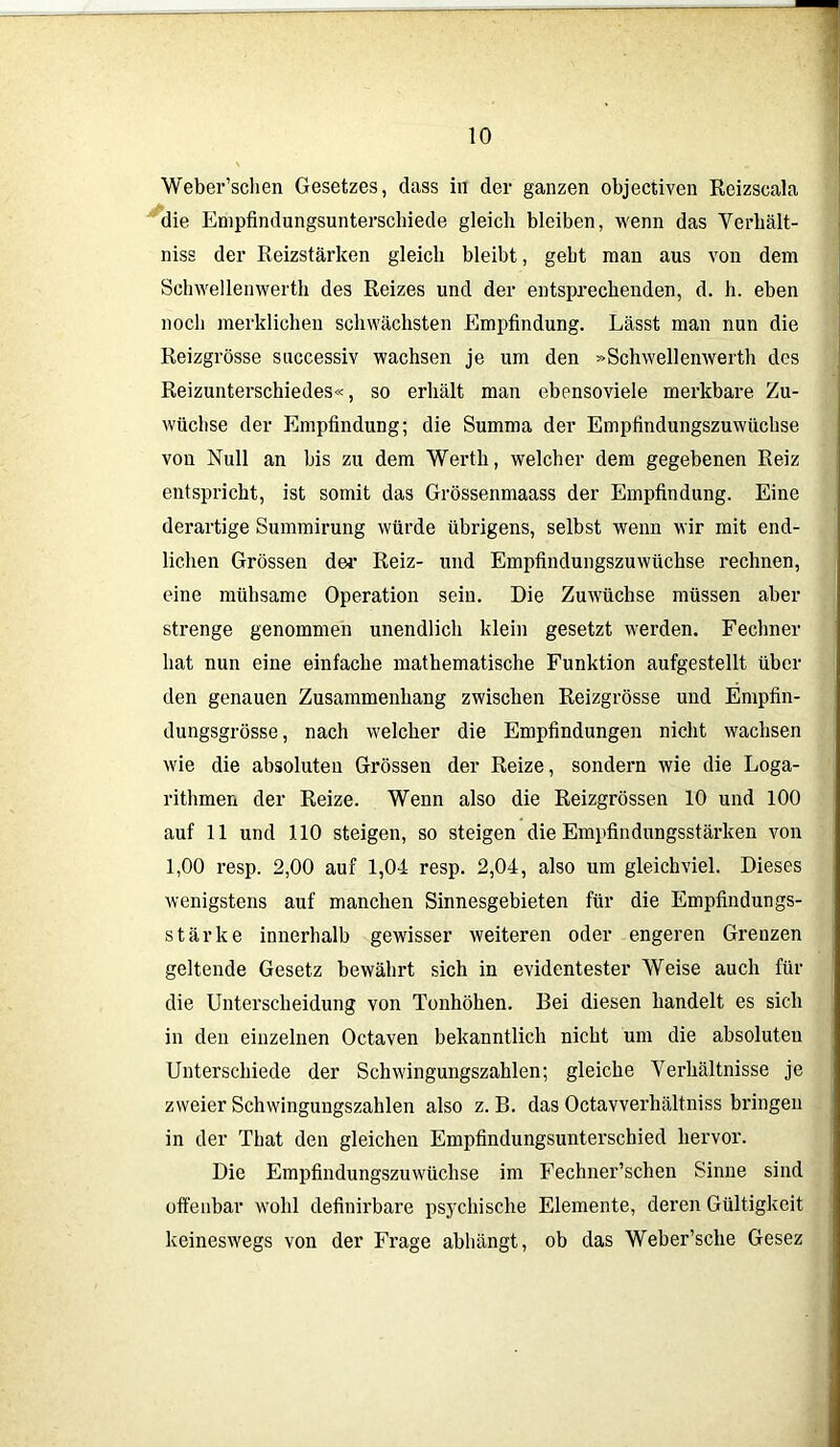 Weber’sclien Gesetzes, dass in der ganzen objectiven Reizscala die Empfindungsunterschiede gleich bleiben, wenn das Verhält- niss der Reizstärken gleich bleibt, gebt man aus von dem Schwellenwerth des Reizes und der entsprechenden, d. h. eben noch merklichen schwächsten Empfindung. Lässt man nun die Reizgrösse successiv wachsen je um den »Schwellenwerth des Reizunterschiedes«, so erhält man ebensoviele merkbare Zu- wächse der Empfindung; die Summa der Empfindungszuwüchse von Null an bis zu dem Werth, welcher dem gegebenen Reiz entspricht, ist somit das Grössenmaass der Empfindung. Eine derartige Summirung würde übrigens, selbst wenn wir mit end- lichen Grössen der Reiz- und Empfindungszuwüchse rechnen, eine mühsame Operation sein. Die Zuwüchse müssen aber strenge genommen unendlich klein gesetzt werden. Fechner hat nun eine einfache mathematische Funktion aufgestellt über den genauen Zusammenhang zwischen Reizgrösse und Empfin- dungsgrösse , nach welcher die Empfindungen nicht wachsen wie die absoluten Grössen der Reize, sondern wie die Loga- rithmen der Reize. Wenn also die Reizgrössen 10 und 100 auf 11 und 110 steigen, so steigen die Empfindungsstärken von 1,00 resp. 2,00 auf 1,04 resp. 2,04, also um gleichviel. Dieses wenigstens auf manchen Sinnesgebieten für die Empfindungs- stärke innerhalb gewisser weiteren oder engeren Grenzen geltende Gesetz bewährt sich in evidentester Weise auch für die Unterscheidung von Tonhöhen. Bei diesen handelt es sich in den einzelnen Octaven bekanntlich nicht um die absoluteu Unterschiede der Schwingungszahlen; gleiche Verhältnisse je zweier Schwingungszahlen also z. B. das Octavverhältniss bringen in der That den gleichen Empfindungsunterschied hervor. Die Empfindungszuwüchse im Fechner’schen Sinne sind offenbar wohl definirbare psychische Elemente, deren Gültigkeit keineswegs von der Frage abbängt, ob das Weber’sche Gesez