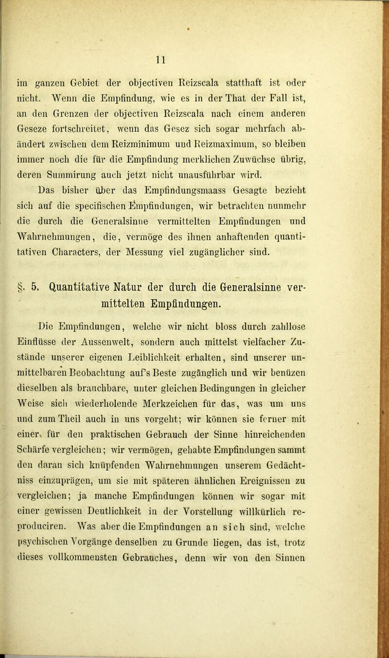 im ganzen Gebiet der objectiven Reizscala statthaft ist oder nicht. Wenn die Empfindung, wie es in der That der Fall ist, an den Grenzen der objectiven Reizscala nach einem anderen Geseze fortschreitet, wenn das Gesez sich sogar mehrfach ab- ändert zwischen dem Reizminimum und Reizmaximum, so bleiben immer noch die für die Empfindung merklichen Zuwachse übrig, deren Summirung auch jetzt nicht unausführbar wird. Das bisher über das Empfindungsmaass Gesagte bezieht sich auf die specitisclien Empfindungen, wir betrachten nunmehr die durch die Generalsinne vermittelten Empfindungen und Wahrnehmungen, die, vermöge des ihnen anhaftenden quanti- tativen Cliaracters, der Messung viel zugänglicher sind. §. 5. Quantitative Natur der durcli die Generaisinne ver- mittelten Empfindungen. Die Empfindungen, welche wir nicht bloss durch zahllose Einflüsse der Aussemvelt, sondern auch mittelst vielfacher Zu- stände unserer eigenen Leiblichkeit erhalten, sind unserer un- mittelbaren Beobachtung auf’s Beste zugänglich und wir benüzcn dieselben als brauchbare, unter gleichen Bedingungen in gleicher Weise sich wiederholende Merkzeichen für das, was um uns und zum Theil auch in uns vorgeht; wir können sie ferner mit einer, für den praktischen Gebrauch der Sinne hinreichenden Schärfe vergleichen; wir vermögen, gehabte Empfindungen sammt den daran sich knüpfenden Wahrnehmungen unserem Gedächt- nis einzuprägen, um sie mit späteren ähnlichen Ereignissen zu vergleichen; ja manche Empfindungen können wir sogar mit einer gewissen Deutlichkeit in der Vorstellung willkürlich re- produciren. Was aber die Empfindungen an sich sind, welche psychischen Vorgänge denselben zu Grunde liegen, das ist, trotz dieses vollkommensten Gebrauches, denn wir von den Sinnen