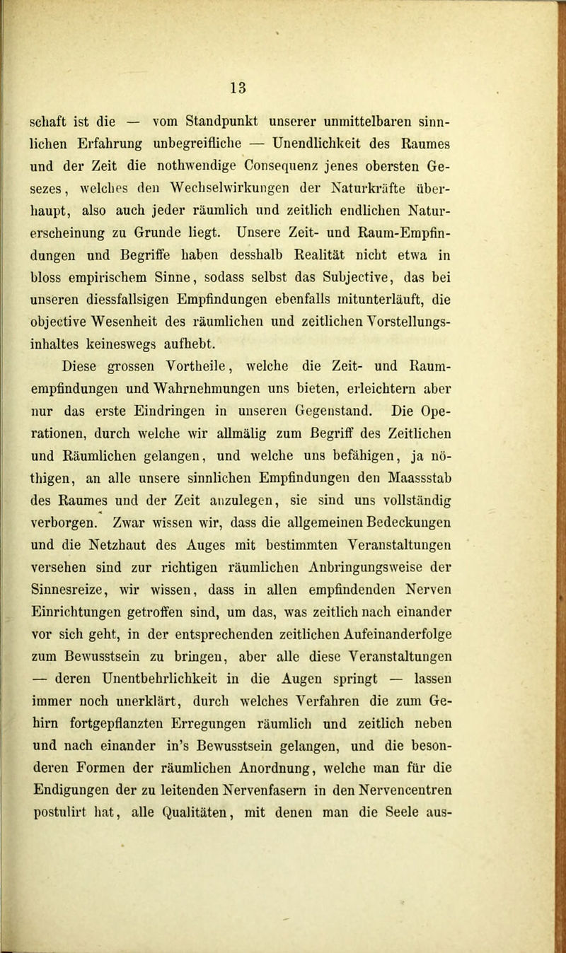 schaft ist die — vom Standpunkt unserer unmittelbaren sinn- lichen Erfahrung unbegreifliche — Unendlichkeit des Raumes und der Zeit die nothwendige Consequenz jenes obersten Ge- sezes, welches den Wechselwirkungen der Naturkräfte über- haupt, also auch jeder räumlich und zeitlich endlichen Natur- erscheinung zu Grunde liegt. Unsere Zeit- und Raum-Empfin- dungen und Begriffe haben desshalb Realität nicht etwa in bloss empirischem Sinne, sodass selbst das Subjective, das bei unseren diessfallsigen Empfindungen ebenfalls mitunterläuft, die objective Wesenheit des räumlichen und zeitlichen Vorstellungs- inhaltes keineswegs aufhebt. Diese grossen Vortheile, welche die Zeit- und Raum- empfindungen und Wahrnehmungen uns bieten, erleichtern aber nur das erste Eindringen in unseren Gegenstand. Die Ope- rationen, durch welche wir allmälig zum Begriff des Zeitlichen und Räumlichen gelangen, und welche uns befähigen, ja nö- thigen, an alle unsere sinnlichen Empfindungen den Maassstab des Raumes und der Zeit anzulegen, sie sind uns vollständig verborgen. Zwar wissen wir, dass die allgemeinen Bedeckungen und die Netzhaut des Auges mit bestimmten Veranstaltungen versehen sind zur richtigen räumlichen Anbringungsweise der Sinnesreize, wir wissen, dass in allen empfindenden Nerven Einrichtungen getroffen sind, um das, was zeitlich nach einander vor sich geht, in der entsprechenden zeitlichen Aufeinanderfolge zum Bewusstsein zu bringen, aber alle diese Veranstaltungen — deren Unentbehrlichkeit in die Augen springt — lassen immer noch unerklärt, durch welches Verfahren die zum Ge- hirn fortgepflanzten Erregungen räumlich und zeitlich neben und nach einander in’s Bewusstsein gelangen, und die beson- deren Formen der räumlichen Anordnung, welche man für die Endigungen der zu leitenden Nervenfasern in den Nervencentren postulirt hat, alle Qualitäten, mit denen man die Seele aus-