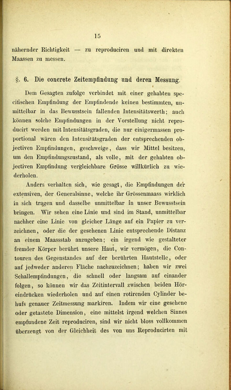 nähernder Richtigkeit — zu reproduciren und mit direkten Maassen zu messen. §. 6. Die concrete Zeitempfindung und deren Messung. Dem Gesagten zufolge verbindet mit einer gehabten spe- cifischen Empfindung der Empfindende keinen bestimmten, un- mittelbar in das Bewusstsein fallenden Intensitätswerth; auch können solche Empfindungen in der Vorstellung nicht repro- ducirt werden mit Intensitätsgraden, die nur einigermassen pro- portional wären den Intcnsitätsgraden der entsprechenden ob- jectiven Empfindungen, geschweige, dass wir Mittel besitzen, um den Empfindungszustand, als volle, mit der gehabten ob- jectiven Empfindung vergleichbare Grösse willkürlich zu wie- derholen. Anders verhalten sich, wie gesagt, die Empfindungen der extensiven, der Generalsinne, welche ihr Grössenmaass wirklich in sich tragen und dasselbe unmittelbar in unser Bewusstsein bringen. Wir sehen eine Linie und sind im Stand, unmittelbar nachher eine Linie von gleicher Länge auf ein Papier zu ver- zeichnen, oder die der gesehenen Linie entsprechende Distanz an einem Maassstab anzugeben; ein irgend wie gestalteter fremder Körper berührt unsere Haut, wir vermögen, die Con- touren des Gegenstandes auf der berührten Hautstelle, oder auf jedweder anderen Fläche nachzuzeichnen; haben wir zwei Schallempfindungen, die schnell oder langsam auf einander folgen, so können wir das Zeitintervall zwischen beiden Hör- eindrücken wiederholen und auf einen rotirenden Cylinder be- hufs genauer Zeitmessung markiren. Indem wir eine gesehene oder getastete Dimension, eine mittelst irgend welchen Sinnes empfundene Zeit reproduciren, sind wir nicht bloss vollkommen überzeugt von der Gleichheit des von uns Reproducirten mit