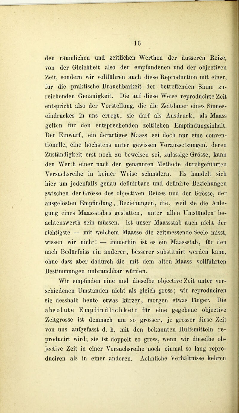 den räumlichen und zeitlichen Werthen der äusseren Reize, von der Gleichheit also der empfundenen und der objectiven Zeit, sondern wir vollführen auch diese Reproduction mit einer, für die praktische Brauchbarkeit der betreffenden Sinne zu- reichenden Genauigkeit. Die auf diese Weise reproducirte Zeit entspricht also der Vorstellung, die die Zeitdauer eines Sinnes- eindruckes in uns erregt, sie darf als Ausdruck, als Maass gelten für den entsprechenden zeitlichen Empfindungsinhalt. Der Einwurf, ein derartiges Maass sei doch nur eine conven- tionelle, eine höchstens unter gewissen Voraussetzungen, deren Zuständigkeit erst noch zu beweisen sei, zulässige Grösse, kann den Werth einer nach der genannten Methode durchgeführten Versuchsreihe in keiner Weise schmälern. Es handelt sich hier um jedenfalls genau definirbare und definirte Beziehungen zwischen der Grösse des objectiven Reizes und der Grösse, der ausgelösten Empfindung, Beziehungen, die, weil sie die Anle- gung eines Maassstabes gestatten, unter allen Umständen be- achtenswerth sein müssen. Ist unser Maassstab auch nicht der richtigste — mit welchem Maasse die zeitmessende Seele misst, wissen wir nicht! — immerhin ist es ein Maassstab, für den nach Bedürfniss ein anderer, besserer substituirt werden kann, ohne dass aber dadurch die mit dem alten Maass vollführten Bestimmungen unbrauchbar würden. Wir empfinden eine und dieselbe objective Zeit unter ver- schiedenen Umständen nicht als gleich gross; wir reproduciren sie desshalb heute etwas kürzer, morgen etwas länger. Die absolute Empfindlichkeit für eine gegebene objective Zeitgrösse ist demnach um so grösser, je grösser diese Zeit von uns aufgefasst d. h. mit den bekannten Hülfsmitteln re- producirt wird; sie ist doppelt so gross, wenn wir dieselbe ob- jective Zeit in einer Versuchsreihe noch einmal so lang repro- duciren als in einer anderen. Aehnliche Verhältnisse kehren