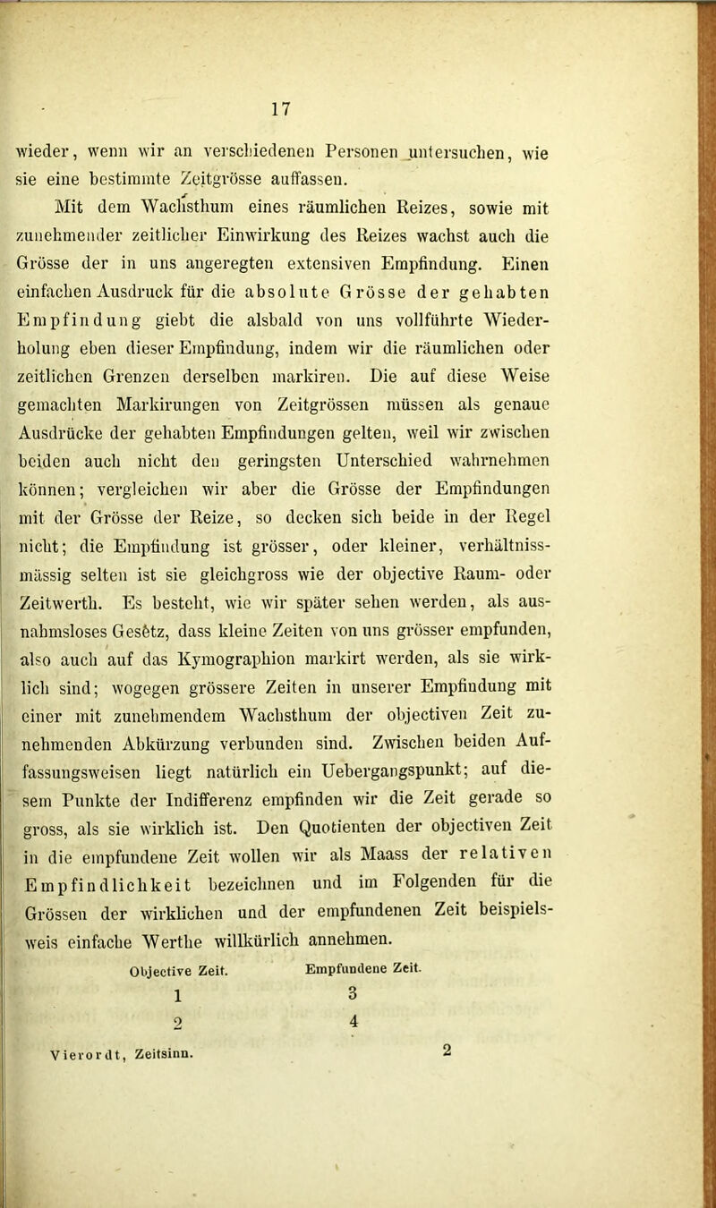 wieder, wenn wir an verschiedenen Personen untersuchen, wie sie eine bestimmte Zeitgrösse auffassen. Mit dem Wachsthum eines räumlichen Reizes, sowie mit zunehmender zeitlicher Einwirkung des Reizes wachst auch die Grösse der in uns angeregten extensiven Empfindung. Einen einfachen Ausdruck für die absolute Grösse der gehabten Empfindung giebt die alsbald von uns vollführte Wieder- holung eben dieser Empfindung, indem wir die räumlichen oder zeitlichen Grenzen derselben markiren. Die auf diese Weise gemachten Markirungen von Zeitgrössen müssen als genaue Ausdrücke der gehabten Empfindungen gelten, weil wir zwischen beiden auch nicht den geringsten Unterschied wahrnehmen können; vergleichen wir aber die Grösse der Empfindungen mit der Grösse der Reize, so decken sich beide in der Regel nicht; die Empfindung ist grösser, oder kleiner, verhältniss- mässig selten ist sie gleichgross wie der objective Raum- oder Zeitwerth. Es besteht, wie wir später sehen werden, als aus- nahmsloses Gesfetz, dass kleine Zeiten von uns grösser empfunden, also auch auf das Kymographion markirt werden, als sie wirk- lich sind; wogegen grössere Zeiten in unserer Empfiudung mit einer mit zunehmendem Wachsthum der objectiven Zeit zu- nehmenden Abkürzung verbunden sind. Zwischen beiden Auf- fassungsweisen liegt natürlich ein Uebergangspunkt; auf die- sem Punkte der Indiffei’enz empfinden wir die Zeit gerade so gross, als sie wirklich ist. Den Quotienten der objectiven Zeit in die empfundene Zeit wollen wir als Maass der relativen Empfindlichkeit bezeichnen und im Folgenden für die Grössen der wirklichen und der empfundenen Zeit beispiels- weis einfache Werthe willkürlich annehmen. Objective Zeit. Empfundene Zeit. 1 3 2 4 Vievordt, Zeitsinn. 2
