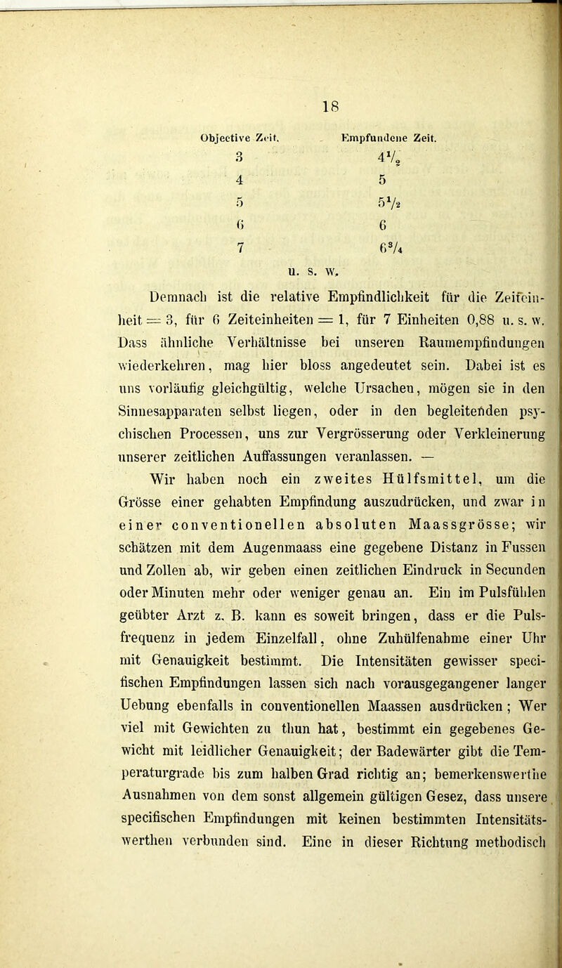 Objeetive Ziit. 3 4 5 Empfundene Zeit. 4% 5 51/. (i 6 7 r,3A u. s. w. Demnach ist die relative Empfmdliclikeit für die Zeitein- heit, — 3, für 6 Zeiteinheiten = 1, für 7 Einlieiten 0,88 u. s. w. Dass ähnliche Verhältnisse hei unseren Raumempfindungen wiederkehren, mag hier bloss angedeutet sein. Dabei ist es uns vorläufig gleichgültig, welche Ursachen, mögen sie in den Sinnesapparaten selbst liegen, oder in den begleitenden psy- chischen Processen, uns zur Vergrösserung oder Verkleinerung unserer zeitlichen Auffassungen veranlassen. — Wir haben noch ein zweites Hülfsmittel, um die Grösse einer gehabten Empfindung auszudrücken, und zwar i n einer conventionellen absoluten Maassgrösse; wir schätzen mit dem Augenmaass eine gegebene Distanz in Fussen und Zollen ab, wir geben einen zeitlichen Eindruck in Secunden oder Minuten mehr oder weniger genau an. Ein im Pulsfühlen geübter Arzt z. B. kann es soweit bringen, dass er die Puls- frequenz in jedem Einzelfall, ohne Zuhülfenahme einer Uhr mit Genauigkeit bestimmt. Die Intensitäten gewisser speci- fischen Empfindungen lassen sich nach vorausgegangener langer Uebung ebenfalls in conventionellen Maassen ausdrücken ; Wer viel mit Gewichten zu thun hat, bestimmt ein gegebenes Ge- wicht mit leidlicher Genauigkeit; der Badewärter gibt die Tem- peraturgrade bis zum halben Grad richtig an; bemerkenswerthe Ausnahmen von dem sonst allgemein gültigen Gesez, dass unsere specifischen Empfindungen mit keinen bestimmten Intensitäts- werthen verbunden sind. Eine in dieser Richtung methodisch