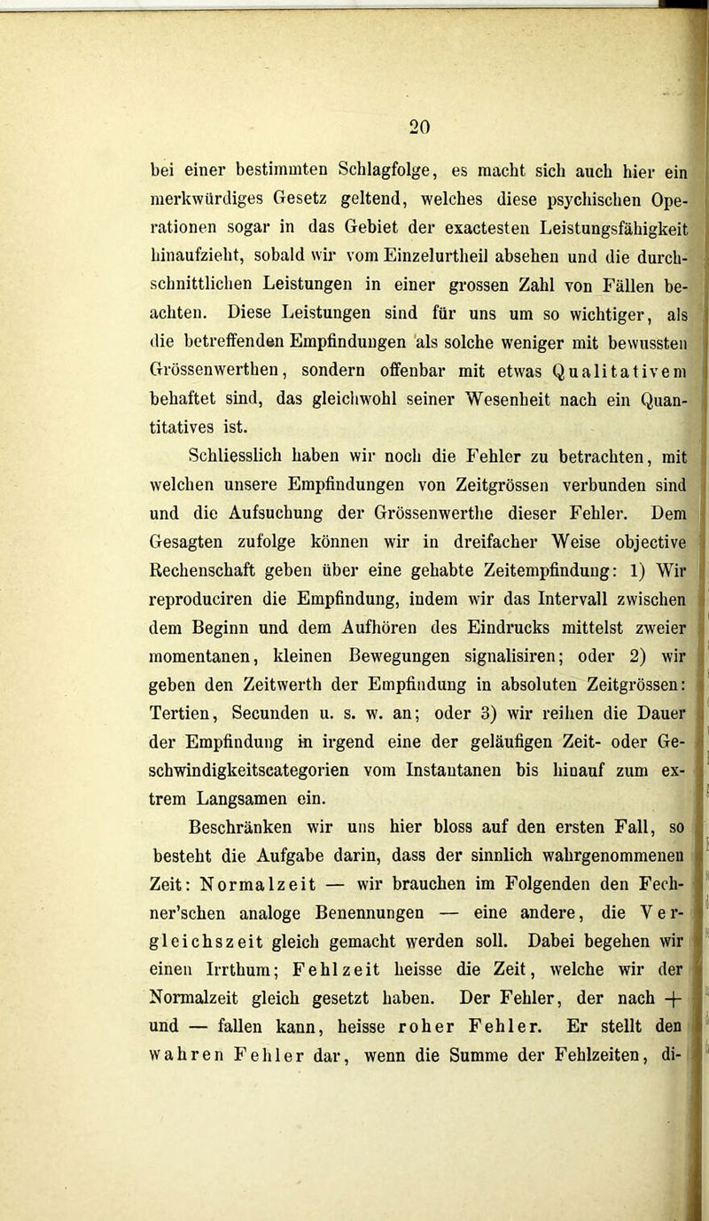 bei einer bestimmten Schlagfolge, es macht sich auch hier ein merkwürdiges Gesetz geltend, welches diese psychischen Ope- rationen sogar in das Gebiet der exactesten Leistungsfähigkeit hinaufzieht, sobald wir vom Einzelurtheil absehen und die durch- schnittlichen Leistungen in einer grossen Zahl von Fällen be- achten. Diese Leistungen sind für uns um so wichtiger, als die betreffenden Empfindungen als solche weniger mit bewussten Grössenwerthen, sondern offenbar mit etwas Qualitativem behaftet sind, das gleichwohl seiner Wesenheit nach ein Quan- titatives ist. Schliesslich haben wir noch die Fehler zu betrachten, mit welchen unsere Empfindungen von Zeitgrössen verbunden sind und die Aufsuchung der Grössenwerthe dieser Fehler. Dem Gesagten zufolge können wir in dreifacher Weise objective Rechenschaft geben über eine gehabte Zeitempfindung: 1) Wir reproduciren die Empfindung, indem wir das Intervall zwischen dem Beginn und dem Aufhören des Eindrucks mittelst zweier momentanen, kleinen Bewegungen signalisiren; oder 2) wir geben den Zeitwerth der Empfindung in absoluten Zeitgrössen: Tertien, Secunden u. s. w. an; oder 3) wir reihen die Dauer der Empfindung in irgend eine der geläufigen Zeit- oder Ge- schwindigkeitscategorien vom Instantanen bis hinauf zum ex- trem Langsamen ein. Beschränken wir uns hier bloss auf den ersten Fall, so besteht die Aufgabe darin, dass der sinnlich wahrgenommeneu Zeit: Normalzeit — wir brauchen im Folgenden den Fech- ner’schen analoge Benennungen — eine andere, die Y e r- gleichszeit gleich gemacht werden soll. Dabei begehen wir einen Irrthum; Fehl zeit heisse die Zeit, welche wir der Normalzeit gleich gesetzt haben. Der Fehler, der nach -f- und — fallen kann, heisse roher Fehler. Er stellt den wahren Fehler dar, wenn die Summe der Fehlzeiten, di-