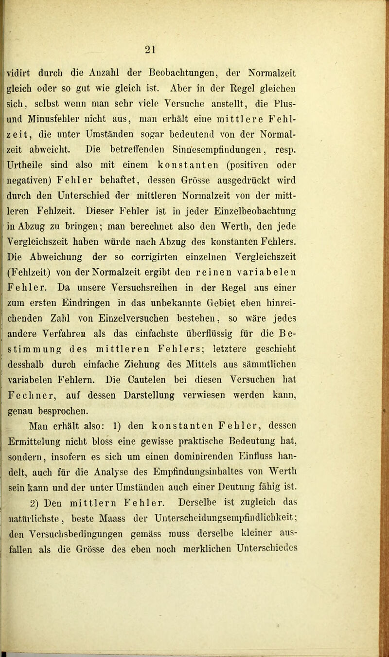 vidirt durch die Anzahl der Beobachtungen, der Normalzeit gleich oder so gut wie gleich ist. Aber in der Regel gleichen sich, selbst wenn man sehr viele Versuche anstellt, die Plus- und Minusfehler nicht aus, man erhält eine mittlere Fehl- zeit, die unter Umständen sogar bedeutend von der Normal- zeit abweicht. Die betreffenden Sinnesempfindungen, resp. Urtheile sind also mit einem konstanten (positiven oder negativen) Fehler behaftet, dessen Grösse ausgedrückt wird durch den Unterschied der mittleren Normalzeit von der mitt- leren Fehlzeit. Dieser Fehler ist in jeder Einzelbeobachtung in Abzug zu bringen; man berechnet also den Werth, den jede Vergleichszeit haben würde nach Abzug des konstanten Fehlers. Die Abweichung der so corrigirten einzelnen Vergleichszeit (Fehlzeit) von der Normalzeit ergibt den reinen variabelen Fehler. Da unsere Versuchsreihen in der Regel aus einer zum ersten Eindringen in das unbekannte Gebiet eben hinrei- chenden Zahl von Einzelversuchen bestehen, so wäre jedes andere Verfahren als das einfachste überflüssig für die Be- stimmung des mittleren Fehlers; letztere geschieht desshalb durch einfache Ziehung des Mittels aus sämmtlicben variabelen Fehlern. Die Cautelen bei diesen Versuchen hat Fe ebner, auf dessen Darstellung verwiesen werden kann, genau besprochen. Man erhält also: 1) den konstanten Fehler, dessen Ermittelung nicht bloss eine gewisse praktische Bedeutung hat, sondern, insofern es sich um einen dominirenden Einfluss han- delt, auch für die Analyse des Empfindungsinhaltes von Werth sein kann und der unter Umständen auch einer Deutung fähig ist. 2) Den mittlern Fehler. Derselbe ist zugleich das natürlichste, beste Maass der Unterscheidungsempfindlichkeit; den Versuchsbedingungen gemäss muss derselbe kleiner aus- fallen als die Grösse des eben noch merklichen Unterschiedes