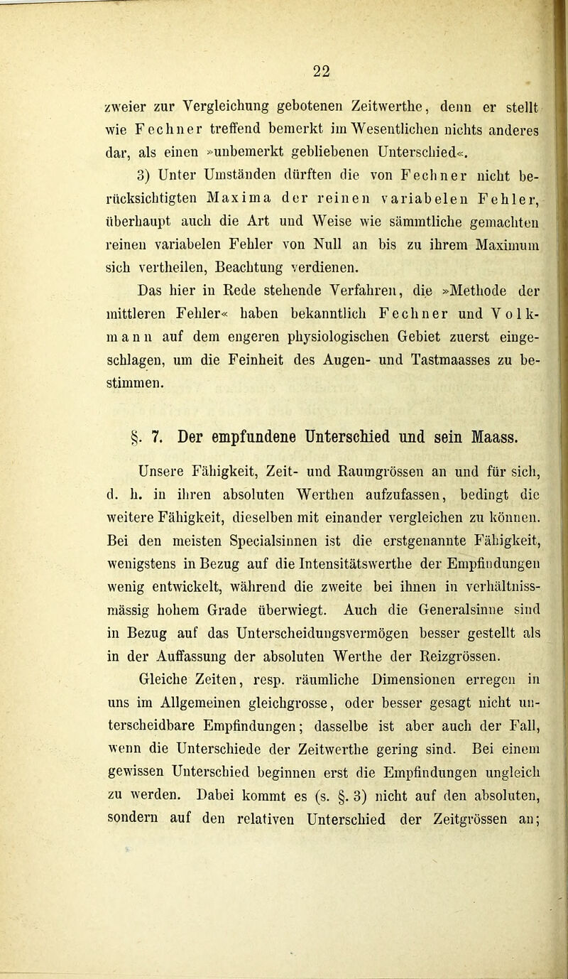 zweier zur Vergleichung gebotenen Zeitwerthe, denn er stellt wie Fechner treffend bemerkt im Wesentlichen nichts anderes dar, als einen »unbemerkt gebliebenen Unterschied«. 3) Unter Umständen dürften die von Fecliner nicht be- rücksichtigten Maxima der reinen variabelen Fehler, überhaupt auch die Art und Weise wie sämmtliche gemachten reinen variabelen Fehler von Null an bis zu ihrem Maximum sich vertheilen, Beachtung verdienen. Das hier in Rede stehende Verfahren, die »Methode der mittleren Fehler« haben bekanntlich Fechner und V o 1 le- rn ann auf dem engeren physiologischen Gebiet zuerst einge- schlagen, um die Feinheit des Augen- und Tastmaasses zu be- stimmen. §. 7. Der empfundene Unterschied und sein Maass. Unsere Fähigkeit, Zeit- und Raumgrössen an und für sich, d. h. iii ihren absoluten Werthen aufzufassen, bedingt die weitere Fähigkeit, dieselben mit einander vergleichen zu können. Bei den meisten Specialsinnen ist die erstgenannte Fähigkeit, wenigstens in Bezug auf die Intensitätswertlie der Empfindungen wenig entwickelt, während die zweite bei ihnen in verhältniss- mässig hohem Grade überwiegt. Auch die Generalsinne sind in Bezug auf das Unterscheidungsvermögen besser gestellt als in der Auffassung der absoluten Werthe der Reizgrössen. Gleiche Zeiten, resp. räumliche Dimensionen erregen in uns im Allgemeinen gleichgrosse, oder besser gesagt nicht un- terscheidbare Empfindungen; dasselbe ist aber auch der Fall, wenn die Unterschiede der Zeitwerthe gering sind. Bei einem gewissen Unterschied beginnen erst die Empfindungen ungleich zu werden. Dabei kommt es (s. §. 3) nicht auf den absoluten, sondern auf den relativen Unterschied der Zeitgrössen an;