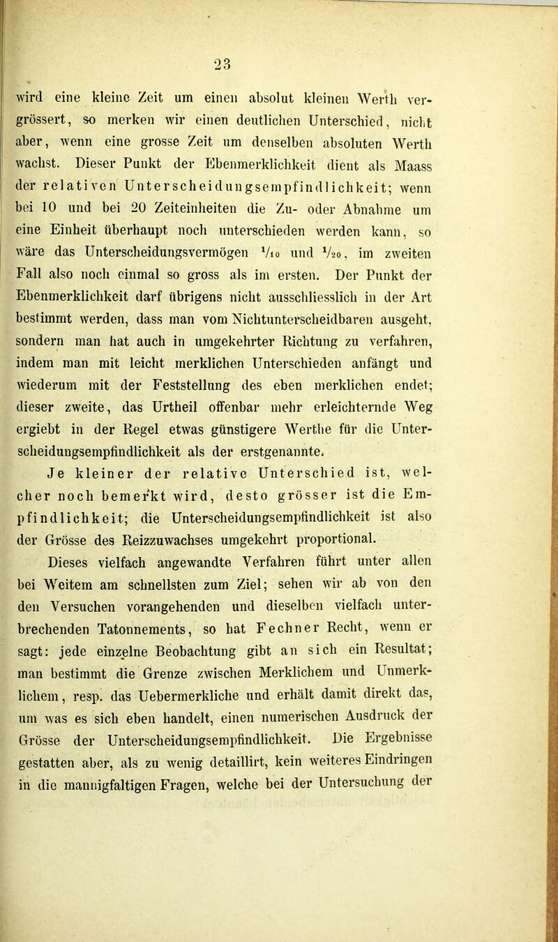 wird eine kleine Zeit um einen absolut kleinen Werth ver- grössert, so merken wir einen deutlichen Unterschied, nicht aber, wenn eine grosse Zeit um denselben absoluten Werth wachst. Dieser Punkt der Ebenmerklichkeit dient als Maass der relativen Unterscheidungsempfindlichkeit; wenn bei 10 und bei 20 Zeiteinheiten die Zu- oder Abnahme um eine Einheit überhaupt noch unterschieden werden kann, so wäre das Unterscheidungsvermögen ‘/io und V20, im zweiten Fall also noch einmal so gross als im ersten. Der Punkt der Ebenmerklichkeit darf übrigens nicht ausschliesslich in der Art bestimmt werden, dass man vom Nichtunterscheidbaren ausgeht, sondern man hat auch in umgekehrter Richtung zu verfahren, indem man mit leicht merklichen Unterschieden anfängt und wiederum mit der Feststellung des eben merklichen endet; dieser zweite, das Urtheil offenbar mehr erleichternde Weg ergiebt in der Regel etwas günstigere Werthe für die Unter- scheidungsempfindlichkeit als der erstgenannte. Je kleiner der relative Unterschied ist, wel- cher noch bemerkt wird, desto grösser ist die Em- pfindlichkeit; die Unterscheidungsempfindlichkeit ist also der Grösse des Reizzuwachses umgekehrt proportional. Dieses vielfach angewandte Verfahren führt unter allen bei Weitem am schnellsten zum Ziel; sehen wir ab von den den Versuchen vorangehenden und dieselben vielfach unter- brechenden Tatonnements, so hat Fechner Recht, wenn er sagt: jede einzelne Beobachtung gibt an sich ein Resultat; man bestimmt die Grenze zwischen Merklichem und I nmerk- lichem , resp. das Uebermerkliche und erhält damit direkt das, um was es sich eben handelt, einen numerischen Ausdruck der Grösse der Unterscheidungsempfindlichkeit. Die Ergebnisse gestatten aber, als zu wenig detaillirt, kein weiteres Eindringen in die mannigfaltigen Fragen, welche bei der Untersuchung der