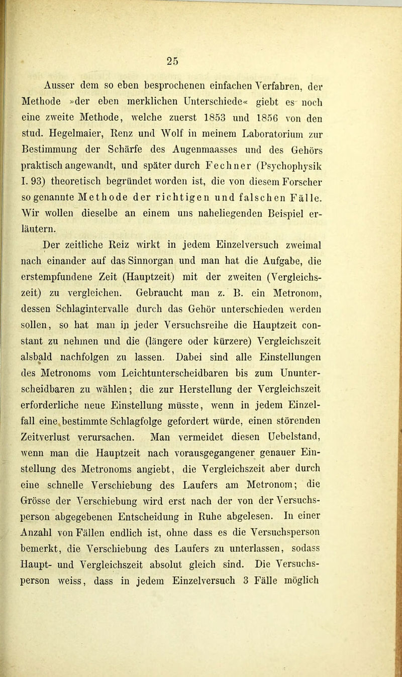 Ausser dem so eben besprochenen einfachen Verfahren, der Methode »der eben merklichen Unterschiede« giebt es noch eine zweite Methode, welche zuerst 1853 und 1856 von den stud. Hegelmaier, Renz und Wolf in meinem Laboratorium zur Bestimmung der Schärfe des Augenmaasses und des Gehörs praktisch angewandt, und später durch Fechner (Psychophysik I. 93) theoretisch begründet worden ist, die von diesem Forscher sogenannte Methode der richtigen und falschen Fälle. Wir wollen dieselbe an einem uns naheliegenden Beispiel er- läutern. Der zeitliche Reiz wirkt in jedem Einzel versuch zweimal nach einander auf das Sinnorgan und man hat die Aufgabe, die erstempfundene Zeit (Hauptzeit) mit der zweiten (Vergleichs- zeit) zu vergleichen. Gebraucht man z. B. ein Metronom, dessen Schlagintervalle durch das Gehör unterschieden werden sollen, so hat man ip jeder Versuchsreihe die Hauptzeit con- stant zu nehmen und die (längere oder kürzere) Vergleichszeit alsbald nachfolgen zu lassen. Dabei sind alle Einstellungen des Metronoms vom Leichtunterscheidbaren bis zum Ununter- scheidbaren zu wählen; die zur Herstellung der Vergleichszeit erforderliche neue Einstellung müsste, wenn in jedem Einzel- fall eine bestimmte Schlagfolge gefordert würde, einen störenden Zeitverlust verursachen. Man vermeidet diesen Uebelstand, wenn man die Hauptzeit nach vorausgegangener genauer Ein- stellung des Metronoms angiebt, die Vergleichszeit aber durch eine schnelle Verschiebung des Läufers am Metronom; die Grösse der Verschiebung wird erst nach der von der Versuchs- person abgegebenen Entscheidung in Ruhe abgelesen. In einer Anzahl von Fällen endlich ist, ohne dass es die Versuchsperson bemerkt, die Verschiebung des Läufers zu unterlassen, sodass Haupt- und Vergleichszeit absolut gleich sind. Die Versuchs- person weiss, dass in jedem Einzelversuch 3 Fälle möglich