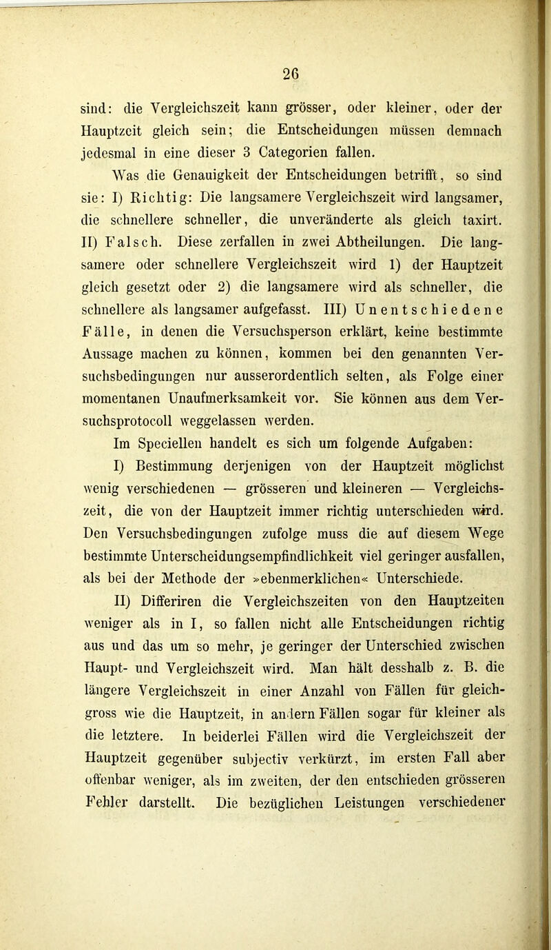 sind: die Vergleichszeit kann grösser, oder kleiner, oder der Hauptzeit gleich sein; die Entscheidungen müssen demnach jedesmal in eine dieser 3 Categorien fallen. Was die Genauigkeit der Entscheidungen betrifft, so sind sie: I) Richtig: Die langsamere Vergleichszeit wird langsamer, die schnellere schneller, die unveränderte als gleich taxirt. II) Falsch. Diese zerfallen in zwei Abtheilungen. Die lang- samere oder schnellere Vergleichszeit wird 1) der Hauptzeit gleich gesetzt oder 2) die langsamere wird als schneller, die schnellere als langsamer aufgefasst. III) Unentschiedene Fälle, in denen die Versuchspei'son erklärt, keine bestimmte Aussage machen zu können, kommen bei den genannten Ver- suchsbedingungen nur ausserordentlich selten, als Folge einer momentanen Unaufmerksamkeit vor. Sie können aus dem Ver- suchsprotocoll weggelassen werden. Im Speciellen handelt es sich um folgende Aufgaben: I) Bestimmung derjenigen von der Hauptzeit möglichst wenig verschiedenen — grösseren und kleineren — Vergleichs- zeit, die von der Hauptzeit immer richtig unterschieden wird. Den Versuchsbedingungen zufolge muss die auf diesem Wege bestimmte Unterscheidungsempfindlichkeit viel geringer ausfallen, als bei der Methode der »ebenmerklichen« Unterschiede. II) Differiren die Vergleichszeiten von den Hauptzeiten weniger als in I, so fallen nicht alle Entscheidungen richtig aus und das um so mehr, je geringer der Unterschied zwischen Haupt- und Vergleichszeit wird. Man hält desshalb z. B. die längere Vergleichszeit in einer Anzahl von Fällen für gleich- gross wie die Hauptzeit, in andern Fällen sogar für kleiner als die letztere. In beiderlei Fällen wird die Vergleichszeit der Hauptzeit gegenüber subjectiv verkürzt, im ersten Fall aber offenbar weniger, als im zweiten, der den entschieden grösseren Fehler darstellt. Die bezüglichen Leistungen verschiedener