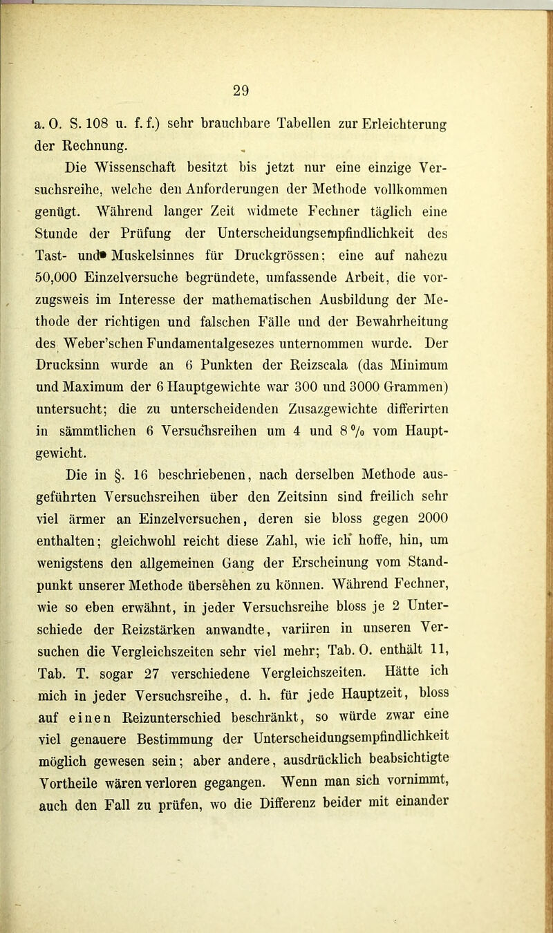 a. 0. S. 108 u. f. f.) sehr brauchbare Tabellen zur Erleichterung der Rechnung. Die Wissenschaft besitzt bis jetzt nur eine einzige Ver- suchsreihe, welche den Anforderungen der Methode vollkommen genügt. Während langer Zeit widmete Rechner täglich eine Stunde der Prüfung der Unterscheidungsempfindlichkeit des Tast- und* Muskelsinnes für Druckgrössen; eine auf nahezu 50,000 Einzelversuche begründete, umfassende Arbeit, die vor- zugsweis im Interesse der mathematischen Ausbildung der Me- thode der richtigen und falschen Fälle und der Bewahrheitung des Weber’schen Fundamentalgesezes unternommen wurde. Der Drucksinn wurde an 6 Punkten der Reizscala (das Minimum und Maximum der 6 Hauptgewichte war 300 und 3000 Grammen) untersucht; die zu unterscheidenden Zusazgewichte differirten in sämmtlichen 6 Versuchsreihen um 4 und 8% vom Haupt- gewicht. Die in §. 16 beschriebenen, nach derselben Methode aus- geführten Versuchsreihen über den Zeitsinn sind freilich sehr viel ärmer an Einzelversuchen, deren sie bloss gegen 2000 enthalten; gleichwohl reicht diese Zahl, wie ich* hoffe, hin, um wenigstens den allgemeinen Gang der Erscheinung vom Stand- punkt unserer Methode übersehen zu können. Während Fechner, wie so eben erwähnt, in jeder Versuchsreihe bloss je 2 Unter- schiede der Reizstärken anwandte, variiren in unseren Ver- suchen die Vergleichszeiten sehr viel mehr; Tab. 0. enthält 11, Tab. T. sogar 27 verschiedene Vergleichszeiten. Hätte ich mich in jeder Versuchsreihe, d. h. für jede Hauptzeit, bloss auf einen Reizunterschied beschränkt, so würde zwar eine viel genauere Bestimmung der Unterscheidungsempfindlichkeit möglich gewesen sein; aber andere, ausdrücklich beabsichtigte Vortheile wären verloren gegangen. Wenn man sich vornimmt, auch den Fall zu prüfen, wo die Differenz beider mit einander