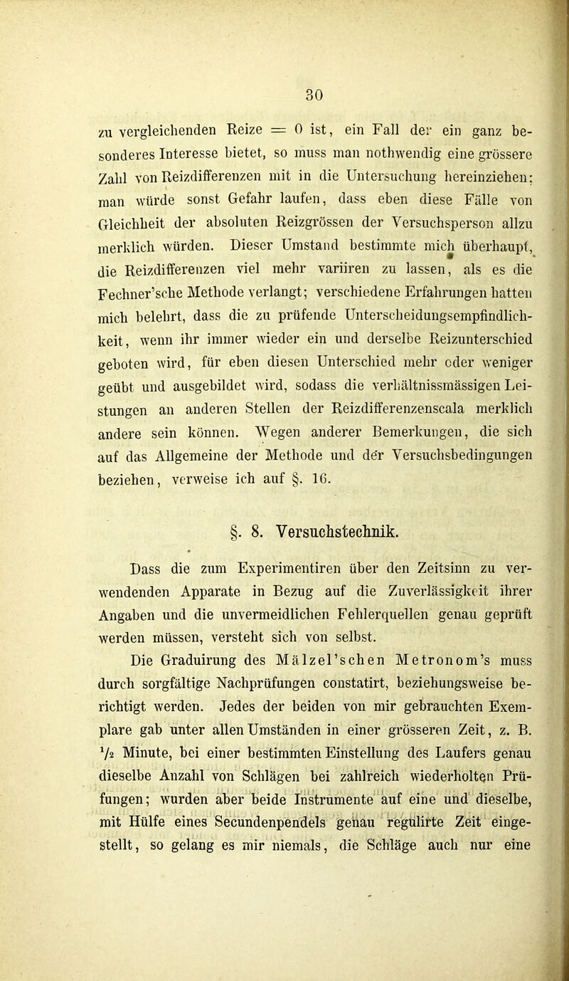 zu vergleichenden Reize = 0 ist, ein Fall der ein ganz be- sonderes Interesse bietet, so muss man nothwendig eine grössere Zahl von Reizdifferenzen mit in die Untersuchung hereinziehen; man würde sonst Gefahr laufen, dass eben diese Fälle von Gleichheit der absoluten Reizgrössen der Versuchsperson allzu merklich würden. Dieser Umstand bestimmte mich überhaupt, die Reizdifferenzen viel mehr variiren zu lassen, als es die Fechner’sche Methode verlangt; verschiedene Erfahrungen hatten mich belehrt, dass die zu prüfende Unterscheidungsempfindlich- keit, wenn ihr immer wieder ein und derselbe Reizunterschied geboten wird, für eben diesen Unterschied mehr oder weniger geübt und ausgebildet wird, sodass die verhältnissmässigen Lei- stungen an anderen Stellen der Reizdifferenzenscala merklich andere sein können. Wegen anderer Bemerkungen, die sich auf das Allgemeine der Methode und der Versuchsbedingungen beziehen, verweise ich auf §. Iß. Dass die zum Experimentiren über den Zeitsinn zu ver- wendenden Apparate in Bezug auf die Zuverlässigkeit ihrer Angaben und die unvermeidlichen Fehlerquellen genau geprüft werden müssen, versteht sich von selbst. Die Graduirung des MälzeUschen Metronom’s muss durch sorgfältige Nachprüfungen constatirt, beziehungsweise be- richtigt werden. Jedes der beiden von mir gebrauchten Exem- plare gab unter allen Umständen in einer grösseren Zeit, z. B. V2 Minute, bei einer bestimmten Einstellung des Läufers genau dieselbe Anzahl von Schlägen bei zahlreich wiederholten Prü- fungen; wurden aber beide Instrumente auf eine und dieselbe, mit Hülfe eines Secundenpendels genau regulirte Zeit einge- stellt, so gelang es mir niemals, die Schläge auch nur eine !. 8. Versuchsteclmik.