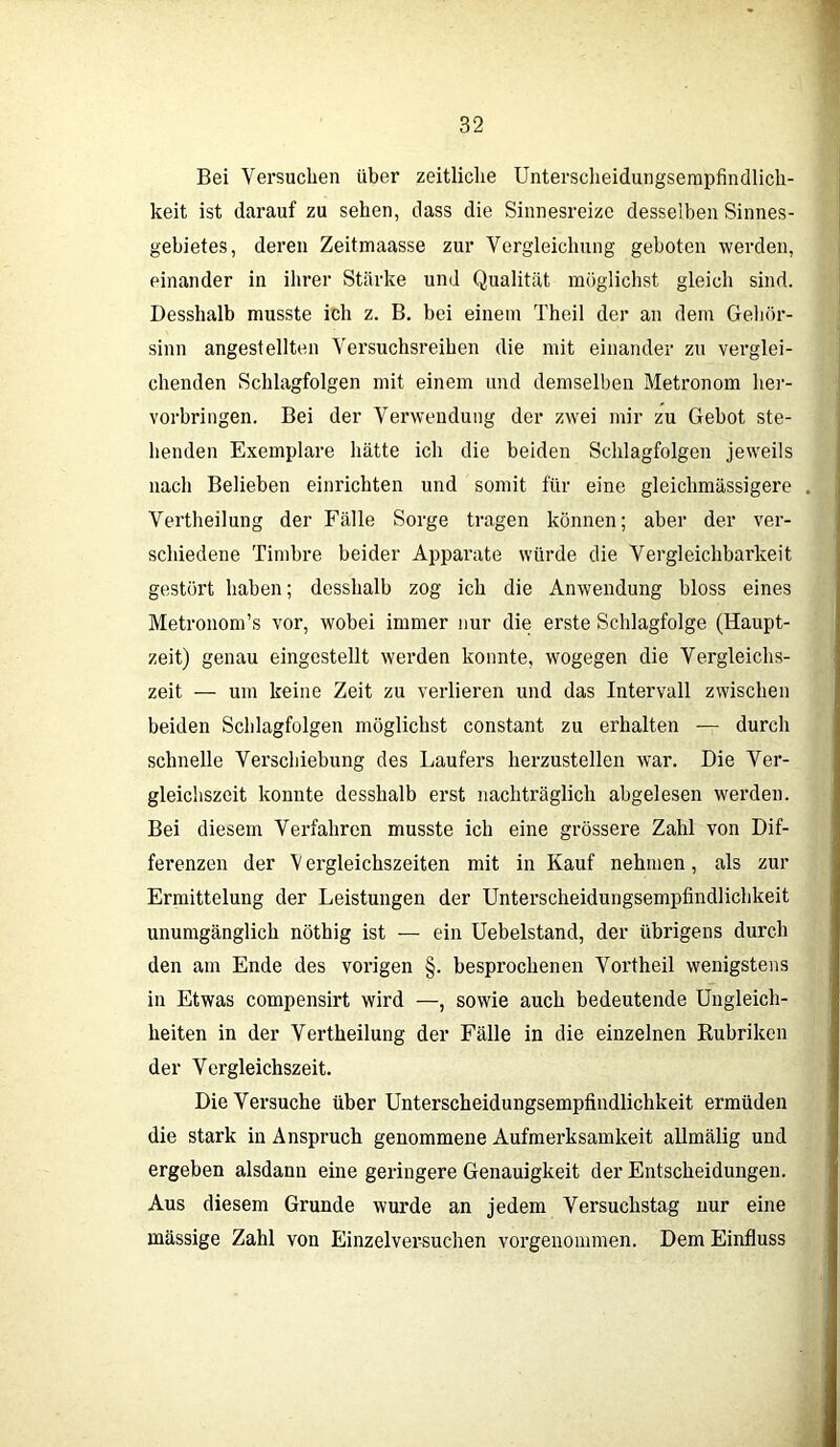 Bei Versuchen über zeitliche Unterscheidungsempfindlich- keit ist darauf zu sehen, dass die Sinnesreize desselben Sinnes- gebietes, deren Zeitmaasse zur Vergleichung geboten werden, einander in ihrer Stärke und Qualität möglichst gleich sind. Desshalb musste ich z. B. bei einem Theil der an dem Gehör- sinn angestellten Versuchsreihen die mit einander zu verglei- chenden Schlagfolgen mit einem und demselben Metronom her- vorbringen. Bei der Verwendung der zwei mir zu Gebot ste- henden Exemplare hätte ich die beiden Schlagfolgen jeweils nach Belieben einrichten und somit für eine gleiehmässigere Vertheilung der Fälle Sorge tragen können; aber der ver- schiedene Timbre beider Apparate würde die Vergleichbarkeit gestört haben; desshalb zog ich die Anwendung bloss eines Metronom’s vor, wobei immer nur die erste Schlagfolge (Haupt- zeit) genau eingestellt werden konnte, wogegen die Vergleichs- zeit — um keine Zeit zu verlieren und das Intervall zwischen beiden Schlagfolgen möglichst constant zu erhalten — durch schnelle Verschiebung des Läufers herzustellen war. Die Ver- gleichszeit konnte desshalb erst nachträglich abgelesen werden. Bei diesem Verfahren musste ich eine grössere Zahl von Dif- ferenzen der V ergleichszeiten mit in Kauf nehmen, als zur Ermittelung der Leistungen der Unterscheidungsempfindlichkeit unumgänglich nöthig ist — ein Uebelstand, der übrigens durch den am Ende des vorigen §. besprochenen Vortheil wenigstens in Etwas compensirt wird —, sowie auch bedeutende Ungleich- heiten in der Vertheilung der Fälle in die einzelnen Rubriken der Vergleichszeit. Die Versuche über Unterscheidungsempfindlichkeit ermüden die stark in Anspruch genommene Aufmerksamkeit allmälig und ergeben alsdann eine geringere Genauigkeit der Entscheidungen. Aus diesem Grunde wurde an jedem Versuchstag nur eine massige Zahl von Einzelversuchen vorgenommen. Dem Einfluss