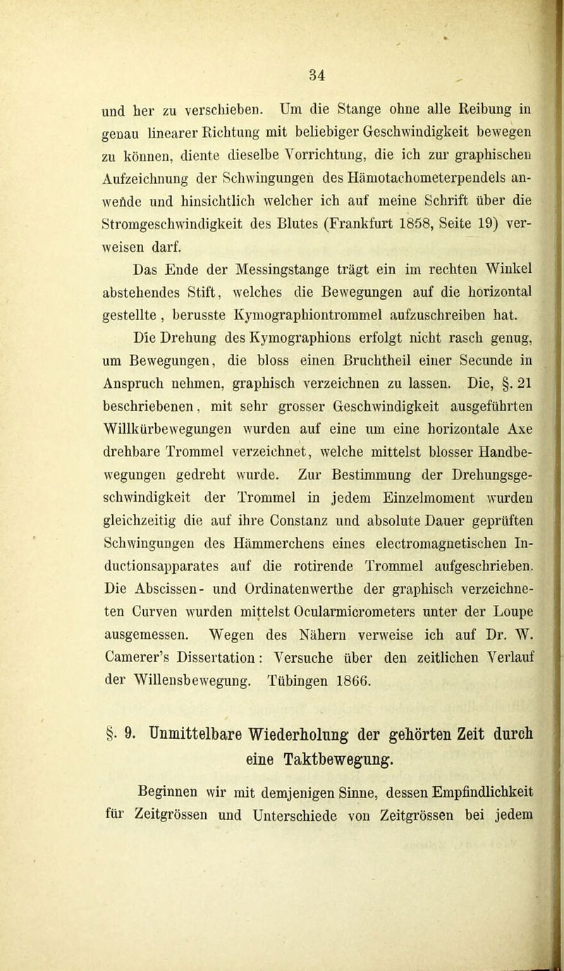 und her zu verschieben. Um die Stange ohne alle Reibung in genau linearer Richtung mit beliebiger Geschwindigkeit bewegen zu können, diente dieselbe Vorrichtung, die ich zur graphischen Aufzeichnung der Schwingungen des Hämotachometerpendels an- weflde und hinsichtlich welcher ich auf meine Schrift über die Stromgeschwindigkeit des Blutes (Frankfurt 1858, Seite 19) ver- weisen darf. Das Ende der Messingstange trägt ein im rechten Winkel abstehendes Stift, welches die Bewegungen auf die horizontal gestellte, berusste Kymographiontrommel aufzuschreiben hat. Die Drehung des Kymographions erfolgt nicht rasch genug, um Bewegungen, die bloss einen Bruchtheil einer Secunde in Anspruch nehmen, graphisch verzeichnen zu lassen. Die, §. 21 beschriebenen, mit sehr grosser Geschwindigkeit ausgeführten Willkürbewegungen wurden auf eine um eine horizontale Axe drehbare Trommel verzeichnet, welche mittelst blosser Handbe- wegungen gedreht wurde. Zur Bestimmung der Drehungsge- schwindigkeit der Trommel in jedem Einzelmoment wurden gleichzeitig die auf ihre Constanz und absolute Dauer geprüften Schwingungen des Hämmerchens eines electromagnetischen In- ductionsapparates auf die rotirende Trommel aufgeschrieben. Die Abscissen- und Ordinatenwerthe der graphisch verzeichne- ten Curven wurden mittelst Ocularmicrometers unter der Loupe ausgemessen. Wegen des Nähern verweise ich auf Dr. W. Camerer’s Dissertation: Versuche über den zeitlichen Verlauf der Willensbewegung. Tübingen 1866. §. 9. Unmittelbare Wiederholung der gehörten Zeit durch eine Taktbewegung. Beginnen wir mit demjenigen Sinne, dessen Empfindlichkeit für Zeitgrössen und Unterschiede von Zeitgrössen bei jedem