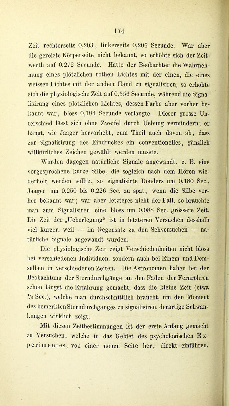 Zeit rechterseits 0,203, linkerseits 0,206 Secunde. War aber die gereizte Körperseite nicht bekannt, so erhöhte sich der Zeit- werth auf 0,272 Secunde. Hatte der Beobachter die Wahrneh- mung eines plötzlichen rothen Lichtes mit der einen, die eines weissen Lichtes mit der andern Hand zu signalisiren, so erhöhte sich die physiologische Zeit auf 0,356 Secunde, während die Signa- lisirung eines plötzlichen Lichtes, dessen Farbe aber vorher be- kannt war, bloss 0,184 Secunde verlangte. Dieser grosse Un- terschied lässt sich ohne Zweifel durch Uebung vermindern; er hängt, wie Jaager hervorhebt, zum Theil auch davon ab, dass zur Signalisirung des Eindruckes ein conventionelles, gänzlich willkürliches Zeichen gewählt werden musste. Wurden dagegen natürliche Signale angewandt, z. B. eine vorgesprochene kurze Silbe, die sogleich nach dem Hören wie- derholt werden sollte, so signalisirte Donders um 0,180 Sec., Jaager um 0,250 bis 0,226 Sec. zu spät, wenn die Silbe vor- her bekannt war; war aber letzteres nicht der Fall, so brauchte man zum Signalisiren eine bloss um 0,088 Sec. grössere Zeit. Die Zeit der „Ueberlegung“ ist in letzteren Versuchen desshalb viel kürzer, weil — im Gegensatz zu den Sehversuchen — na- türliche Signale angewandt wurden. Die physiologische Zeit zeigt Verschiedenheiten nicht bloss bei verschiedenen Individuen, sondern auch bei Einem und Dem- selben in verschiedenen Zeiten. Die Astronomen haben bei der Beobachtung der Sterndurchgänge an den Fäden der Fernrohren schon längst die Erfahrung gemacht, dass die kleine Zeit (etwa Vo Sec.), welche man durchschnittlich braucht, um den Moment des bemerkten Sterndurchganges zu signalisiren, derartige Schwan- kungen wirklich zeigt. Mit diesen Zeitbestimmungen ist der erste Anfang gemacht zu Versuchen, welche in das Gebiet des psychologischen Ex- perimentes, von einer neuen Seite her, direkt einführen.