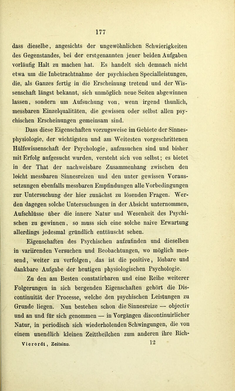 dass dieselbe, angesichts der ungewöhnlichen Schwierigkeiten des Gegenstandes, bei der erstgenannten jener beiden Aufgaben vorläufig Halt zu machen hat. Es handelt sich demnach nicht etwa um die Inbetrachtnahme der psychischen Specialleistungen, die, als Ganzes fertig in die Erscheinung tretend und der Wis- senschaft längst bekannt, sich unmöglich neue Seiten abgewinnen lassen, sondern um Aufsuchung von, wenn irgend thunlich, messbaren Einzelqualitäten, die gewissen oder selbst allen psy- chischen Erscheinungen gemeinsam sind. Dass diese Eigenschaften vorzugsweise im Gebiete der Sinnes- physiologie, der wichtigsten und am Weitesten vorgeschrittenen Hülfswissenschaft der Psychologie, aufzusuchen sind und bisher mit Erfolg aufgesucht wurden, versteht sich von selbst; es bietet in der Tliat der nachweisbare Zusammenhang zwischen den leicht messbaren Sinnesreizen und den unter gewissen Voraus- setzungen ebenfalls messbaren Empfindungen alle Vorbedingungen zur Untersuchung der hier zunächst zu lösenden Fragen. Wer- den dagegen solche Untersuchungen in der Absicht unternommen, Aufschlüsse über die innere Natur und Wesenheit des Psychi- schen zu gewinnen, so muss sich eine solche naive Erwartung allerdings jedesmal gründlich enttäuscht sehen. Eigenschaften des Psychischen aufzufinden und dieselben in variirenden Versuchen und Beobachtungen, wo möglich mes- send , weiter zu verfolgen, das ist die positive, lösbare und dankbare Aufgabe der heutigen physiologischen Psychologie. Zu den am Besten constatirbaren und eine Reihe weiterer Folgerungen in sich bergenden Eigenschaften gehört die Dis- continuität der Processe, welche den psychischen Leistungen zu Grunde liegen. Nun bestehen schon die Sinnesreize — objectiv und an und für sich genommen — in Vorgängen discontinuirlicher Natur, in periodisch sich wiederholenden Schwingungen, die von einem unendlich kleinen Zeittheilchen zum anderen ihre Rich- 12 Vierordt, Zeitsinu.