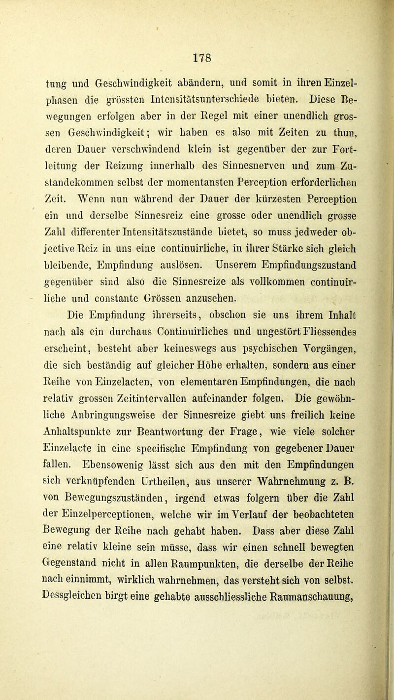 tung und Geschwindigkeit abändern, und somit in ihren Einzel- phasen die grössten Intensitätsunterschiede bieten. Diese Be- wegungen erfolgen aber in der Regel mit einer unendlich gros- sen Geschwindigkeit; wir haben es also mit Zeiten zu thun, deren Dauer verschwindend klein ist gegenüber der zur Fort- leitung der Reizung innerhalb des Sinnesnerven und zum Zu- standekommen selbst der momentansten Perception erforderlichen Zeit. Wenn nun während der Dauer der kürzesten Perception ein und derselbe Sinnesreiz eine grosse oder unendlich grosse Zahl differenter Intensitätszustände bietet, so muss jedweder ob- jectiveReiz in uns eine continuirliche, in ihrer Stärke sich gleich bleibende, Empfindung auslösen. Unserem Empfindungszustand gegenüber sind also die Sinnesreize als vollkommen continuir- liche und constante Grössen anzusehen. Die Empfindung ihrerseits, obschon sie uns ihrem Inhalt nach als ein durchaus Continuirliches und ungestört Fliessendes erscheint, besteht aber keineswegs aus psychischen Vorgängen, die sich beständig auf gleicher Höhe erhalten, sondern aus einer Reihe von Einzelacten, von elementaren Empfindungen, die nach relativ grossen Zeitintervallen aufeinander folgen. Die gewöhn- liche Anbringungsweise der Sinnesreize giebt uns freilich keine Anhaltspunkte zur Beantwortung der Frage, wie viele solcher Einzelacte in eine specifische Empfindung von gegebener Dauer fallen. Ebensowenig lässt sich aus den mit den Empfindungen sich verknüpfenden Urtheilen, aus unserer Wahrnehmung z. B. von Bewegungszuständen, irgend etwas folgern über die Zahl der Einzelperceptionen, welche wir im Verlauf der beobachteten Bewegung der Reihe nach gehabt haben. Dass aber diese Zahl eine relativ kleine sein müsse, dass wir einen schnell bewegten Gegenstand nicht in allen Raumpunkten, die derselbe der Reihe nach einnimmt, wirklich wahrnehmen, das versteht sich von selbst. Dessgleichen birgt eine gehabte ausschliessliche Raumanschauung,