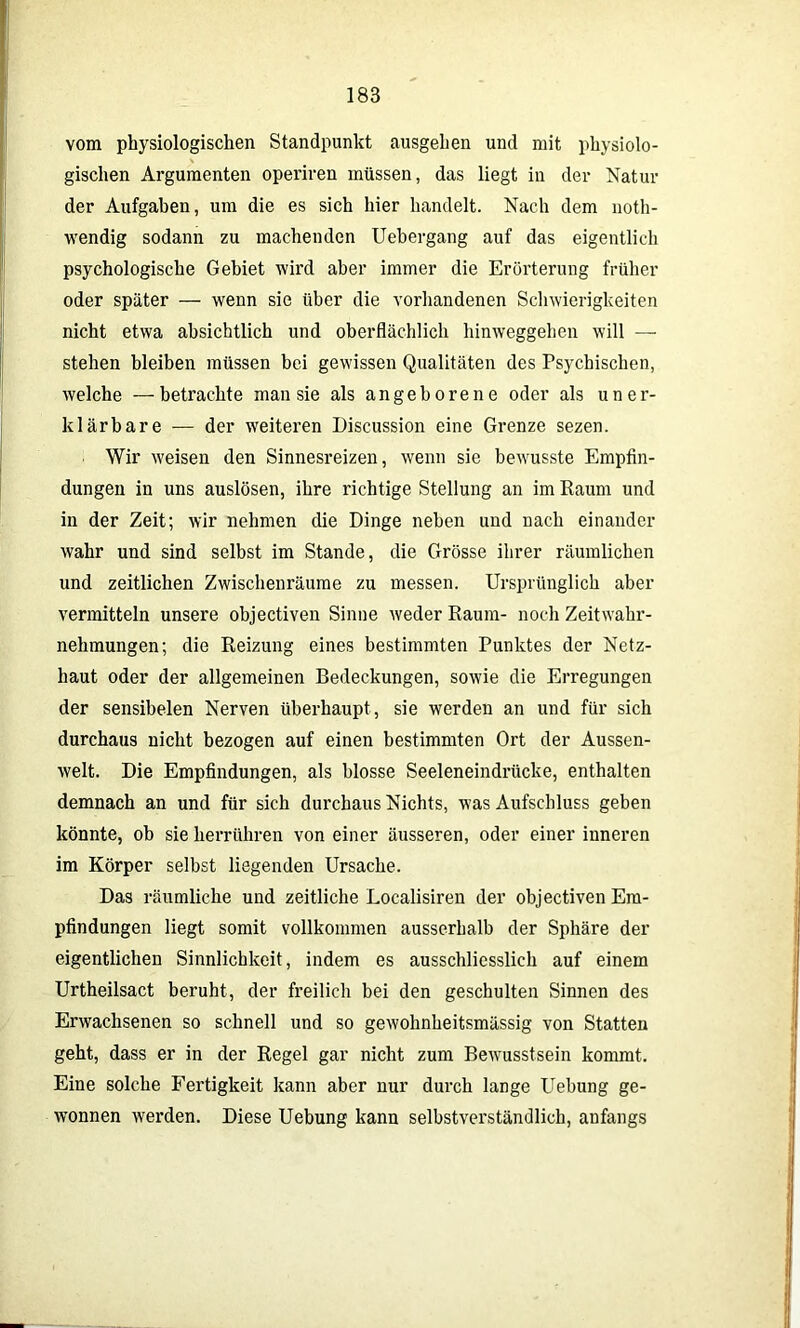 vom physiologischen Standpunkt ausgehen und mit physiolo- gischen Argumenten operiren müssen, das liegt in der Natur der Aufgaben, um die es sich hier handelt. Nach dem noth- wendig sodann zu machenden Uebergang auf das eigentlich psychologische Gebiet wird aber immer die Erörterung früher oder später — wenn sie über die vorhandenen Schwierigkeiten nicht etwa absichtlich und oberflächlich hinweggehen will — stehen bleiben müssen bei gewissen Qualitäten des Psychischen, welche —betrachte man sie als angeborene oder als uner- klärbare — der weiteren Discussion eine Grenze sezen. Wir weisen den Sinnesreizen, wenn sie bewusste Empfin- dungen in uns auslösen, ihre richtige Stellung an im Raum und in der Zeit; wir nehmen die Dinge neben und nach einander wahr und sind selbst im Stande, die Grösse ihrer räumlichen und zeitlichen Zwischenräume zu messen. Ursprünglich aber vermitteln unsere objectiven Sinne weder Raum- noch Zeitwahr- nehmungen; die Reizung eines bestimmten Punktes der Netz- haut oder der allgemeinen Bedeckungen, sowie die Erregungen der sensibelen Nerven überhaupt, sie werden an und für sich durchaus nicht bezogen auf einen bestimmten Ort der Aussen- welt. Die Empfindungen, als blosse Seeleneindrücke, enthalten demnach an und für sich durchaus Nichts, was Aufschluss geben könnte, ob sie herrühren von einer äusseren, oder einer inneren im Körper selbst liegenden Ursache. Das räumliche und zeitliche Localisiren der objectiven Em- pfindungen liegt somit vollkommen ausserhalb der Sphäre der eigentlichen Sinnlichkeit, indem es ausschliesslich auf einem Urtheilsact beruht, der freilich bei den geschulten Sinnen des Erwachsenen so schnell und so gewohnheitsmässig von Statten geht, dass er in der Regel gar nicht zum Bewusstsein kommt. Eine solche Fertigkeit kann aber nur durch lange Uebung ge- wonnen werden. Diese Uebung kann selbstverständlich, anfangs