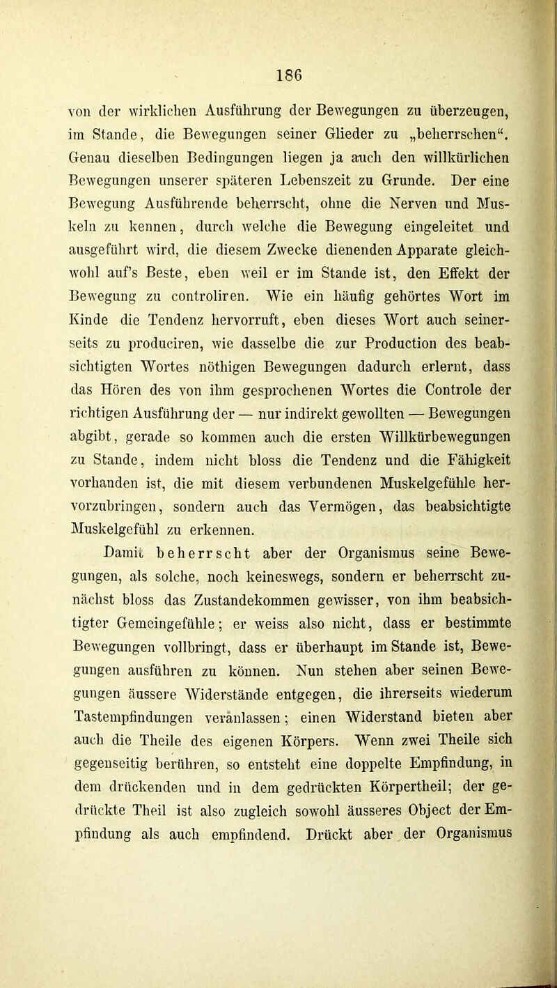 von der wirklichen Ausführung der Bewegungen zu überzeugen, im Stande, die Bewegungen seiner Glieder zu „beherrschen“. Genau dieselben Bedingungen liegen ja auch den willkürlichen Bewegungen unserer späteren Lebenszeit zu Grunde. Der eine Bewegung Ausführende beherrscht, ohne die Nerven und Mus- keln zu kennen, durch welche die Bewegung eingeleitet und ausgeführt wird, die diesem Zwecke dienenden Apparate gleich- wohl aufs Beste, eben weil er im Stande ist, den Effekt der Bewegung zu controliren. Wie ein häufig gehörtes Wort im Kinde die Tendenz hervorruft, eben dieses Wort auch seiner- seits zu produciren, wie dasselbe die zur Production des beab- sichtigten Wortes nöthigen Bewegungen dadurch erlernt, dass das Hören des von ihm gesprochenen Wortes die Controle der richtigen Ausführung der — nur indirekt gewollten — Bewegungen abgibt, gerade so kommen auch die ersten Willkürbewegungen zu Stande, indem nicht bloss die Tendenz und die Fähigkeit vorhanden ist, die mit diesem verbundenen Muskelgefühle her- vorzubringen, sondern auch das Yermögen, das beabsichtigte Muskelgefühl zu erkennen. Damit beherrscht aber der Organismus seine Bewe- gungen, als solche, noch keineswegs, sondern er beherrscht zu- nächst bloss das Zustandekommen gewisser, von ihm beabsich- tigter Gemeingefühle; er weiss also nicht, dass er bestimmte Bewegungen vollbringt, dass er überhaupt im Stande ist, Bewe- gungen ausführen zu können. Nun stehen aber seinen Bewe- gungen äussere Widerstände entgegen, die ihrerseits wiederum Tastempfindungen veranlassen; einen Widerstand bieten aber auch die Theile des eigenen Körpers. Wenn zwei Theile sich gegenseitig berühren, so entsteht eine doppelte Empfindung, in dem drückenden und in dem gedrückten Körpertheil; der ge- drückte Theil ist also zugleich sowohl äusseres Object der Em- pfindung als auch empfindend. Drückt aber der Organismus