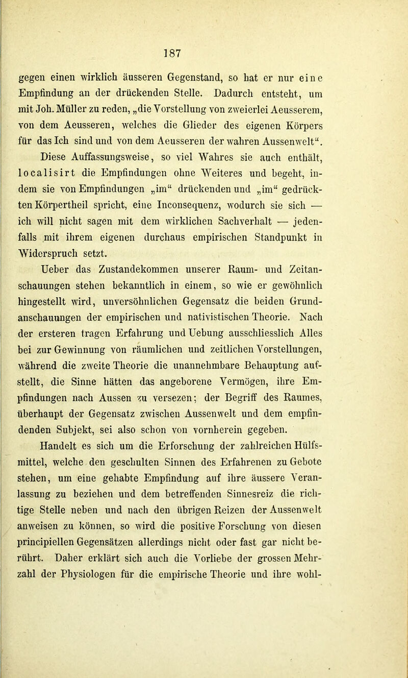 gegen einen wirklich äusseren Gegenstand, so hat er nur eine Empfindung an der drückenden Stelle. Dadurch entsteht, um mit Joh. Müller zu reden, „die Vorstellung von zweierlei Aeusserem, von dem Aeusseren, welches die Glieder des eigenen Körpers für dasich sind und von dem Aeusseren der wahren Aussenwelt“. Diese Auffassungsweise, so viel Wahres sie auch enthält, localisirt die Empfindungen ohne Weiteres und begeht, in- dem sie von Empfindungen „im“ drückenden und „im“ gedrück- ten Körpertheil spricht, eine Inconsequenz, wodurch sie sich — ich will nicht sagen mit dem wirklichen Sachverhalt — jeden- falls mit ihrem eigenen durchaus empirischen Standpunkt in Widerspruch setzt. Ueber das Zustandekommen unserer Raum- und Zeitan- schauungen stehen bekanntlich in einem, so wie er gewöhnlich hingestellt wird, unversöhnlichen Gegensatz die beiden Grund- anschauungen der empirischen und nativistischen Theorie. Nach der ersteren tragen Erfahrung und Uebung ausschliesslich Alles bei zur Gewinnung von räumlichen und zeitlichen Vorstellungen, während die zweite Theorie die unannehmbare Behauptung auf- stellt, die Sinne hätten das angeborene Vermögen, ihre Em- pfindungen nach Aussen zu versezen; der Begriff des Raumes, überhaupt der Gegensatz zwischen Aussenwelt und dem empfin- denden Subjekt, sei also schon von vornherein gegeben. Handelt es sich um die Erforschung der zahlreichen Hülfs- mittel, welche den geschulten Sinnen des Erfahrenen zu Gebote stehen, um eine gehabte Empfindung auf ihre äussere Veran- lassung zu beziehen und dem betreffenden Sinnesreiz die rich- tige Stelle neben und nach den übrigen Reizen der Aussenwelt anweisen zu können, so wird die positive Forschung von diesen principiellen Gegensätzen allerdings nicht oder fast gar nicht be- rührt. Daher erklärt sich auch die Vorliebe der grossen Mehr- zahl der Physiologen für die empirische Theorie und ihre wohl-