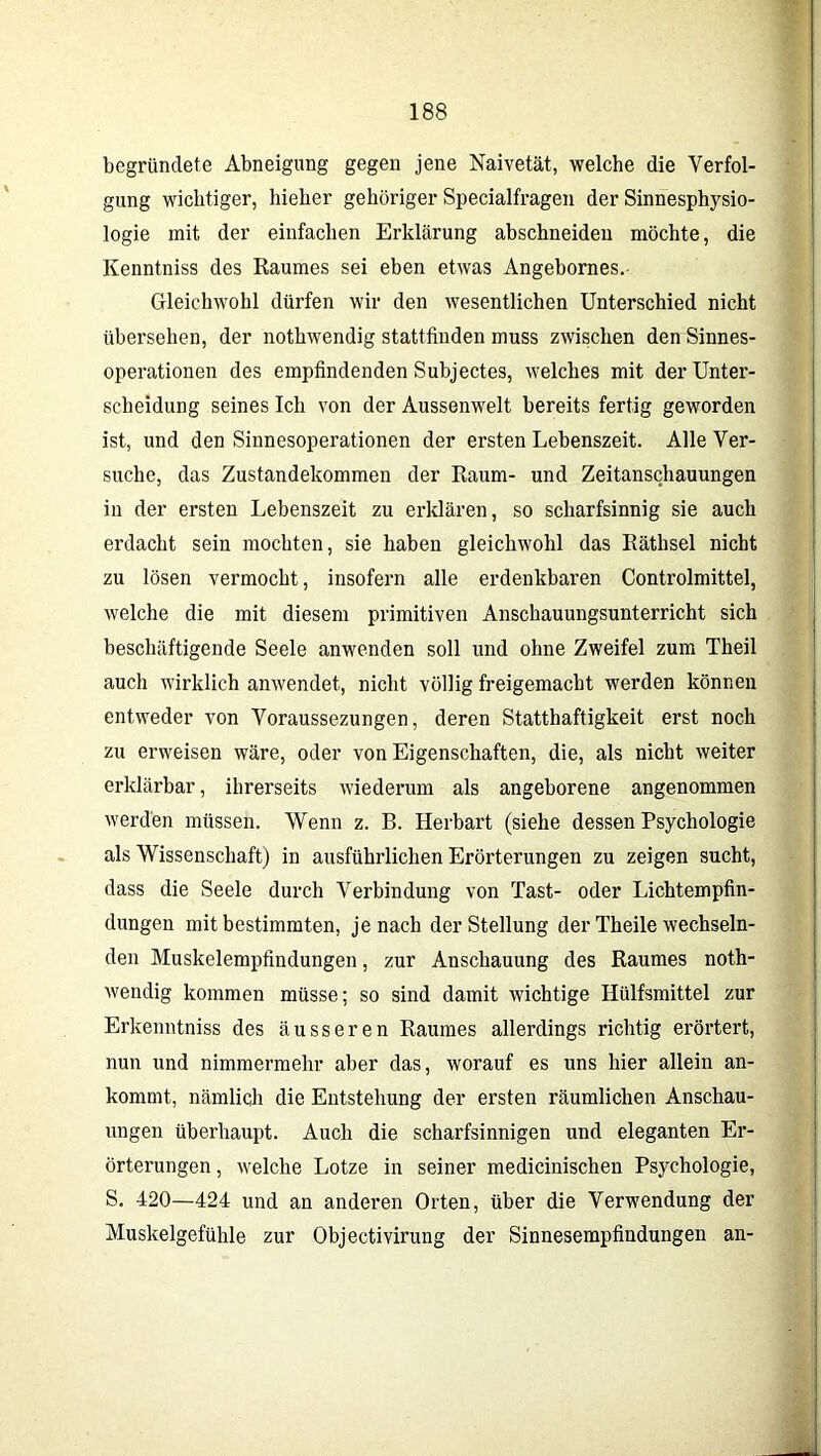 begründete Abneigung gegen jene Naivetät, welche die Verfol- gung wichtiger, hieher gehöriger Specialfragen der Sinnesphysio- logie mit der einfachen Erklärung abschneiden möchte, die Kenntniss des Raumes sei eben etwas Angebornes.- Gleichwohl dürfen wir den wesentlichen Unterschied nicht übersehen, der nothwendig stattfinden muss zwischen den Sinnes- operationen des empfindenden Subjectes, welches mit der Unter- scheidung seines Ich von der Aussenwelt bereits fertig geworden ist, und den Sinnesoperationen der ersten Lebenszeit. Alle Ver- suche, das Zustandekommen der Raum- und Zeitanschauungen in der ersten Lebenszeit zu erklären, so scharfsinnig sie auch erdacht sein mochten, sie haben gleichwohl das Räthsel nicht zu lösen vermocht, insofern alle erdenkbaren Controlmittel, welche die mit diesem primitiven Anschauungsunterricht sich beschäftigende Seele anwenden soll und ohne Zweifel zum Theil auch wirklich anwendet, nicht völlig freigemacht werden können entweder von Voraussezungen, deren Statthaftigkeit erst noch zu erweisen wäre, oder von Eigenschaften, die, als nicht weiter erklärbar, ihrerseits wiederum als angeborene angenommen werden müssen. Wenn z. B. Herbart (siehe dessen Psychologie als Wissenschaft) in ausführlichen Erörterungen zu zeigen sucht, dass die Seele durch Verbindung von Tast- oder Lichtempfin- dungen mit bestimmten, je nach der Stellung der Theile wechseln- den Muskelempfindungen, zur Anschauung des Raumes noth- wendig kommen müsse; so sind damit wichtige Ilülfsmittel zur Erkenntniss des äusseren Raumes allerdings richtig erörtert, nun und nimmermehr aber das, worauf es uns hier allein an- kommt, nämlich die Entstehung der ersten räumlichen Anschau- ungen überhaupt. Auch die scharfsinnigen und eleganten Er- örterungen , welche Lotze in seiner medicinischen Psychologie, S. 420—424 und an anderen Orten, über die Verwendung der Muskelgefühle zur Objectivirung der Sinnesempfindungen an-