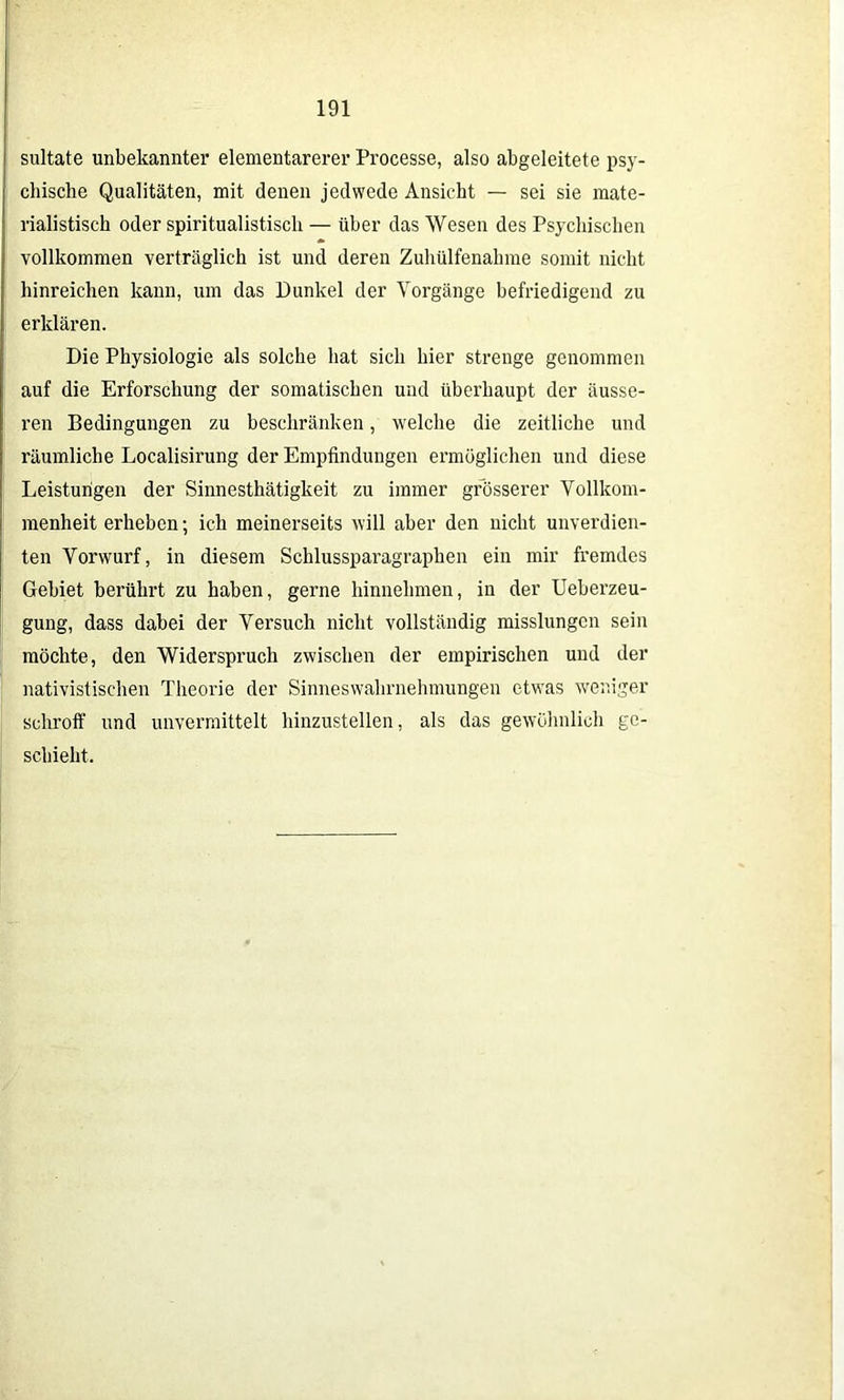 sultate unbekannter elementarerer Processe, also abgeleitete psy- chische Qualitäten, mit denen jedwede Ansicht — sei sie mate- rialistisch oder spiritualistisch — über das Wesen des Psychischen vollkommen verträglich ist und deren Zuhülfenahme somit nicht hinreichen kann, um das Dunkel der Vorgänge befriedigend zu erklären. Die Physiologie als solche hat sich hier strenge genommen auf die Erforschung der somatischen und überhaupt der äusse- ren Bedingungen zu beschränken, welche die zeitliche und räumliche Localisirung der Empfindungen ermöglichen und diese Leistungen der Sinnesthätigkeit zu immer grösserer Vollkom- menheit erheben; ich meinerseits will aber den nicht unverdien- ten Vorwurf, in diesem Schlussparagraphen ein mir fremdes Gebiet berührt zu haben, gerne hinnehmen, in der Ueberzeu- gung, dass dabei der Versuch nicht vollständig misslungen sein möchte, den Widerspruch zwischen der empirischen und der nativistischen Theorie der Sinneswahrnehmungen etwas weniger schroff und unvermittelt hinzustellen, als das gewöhnlich ge- schieht.