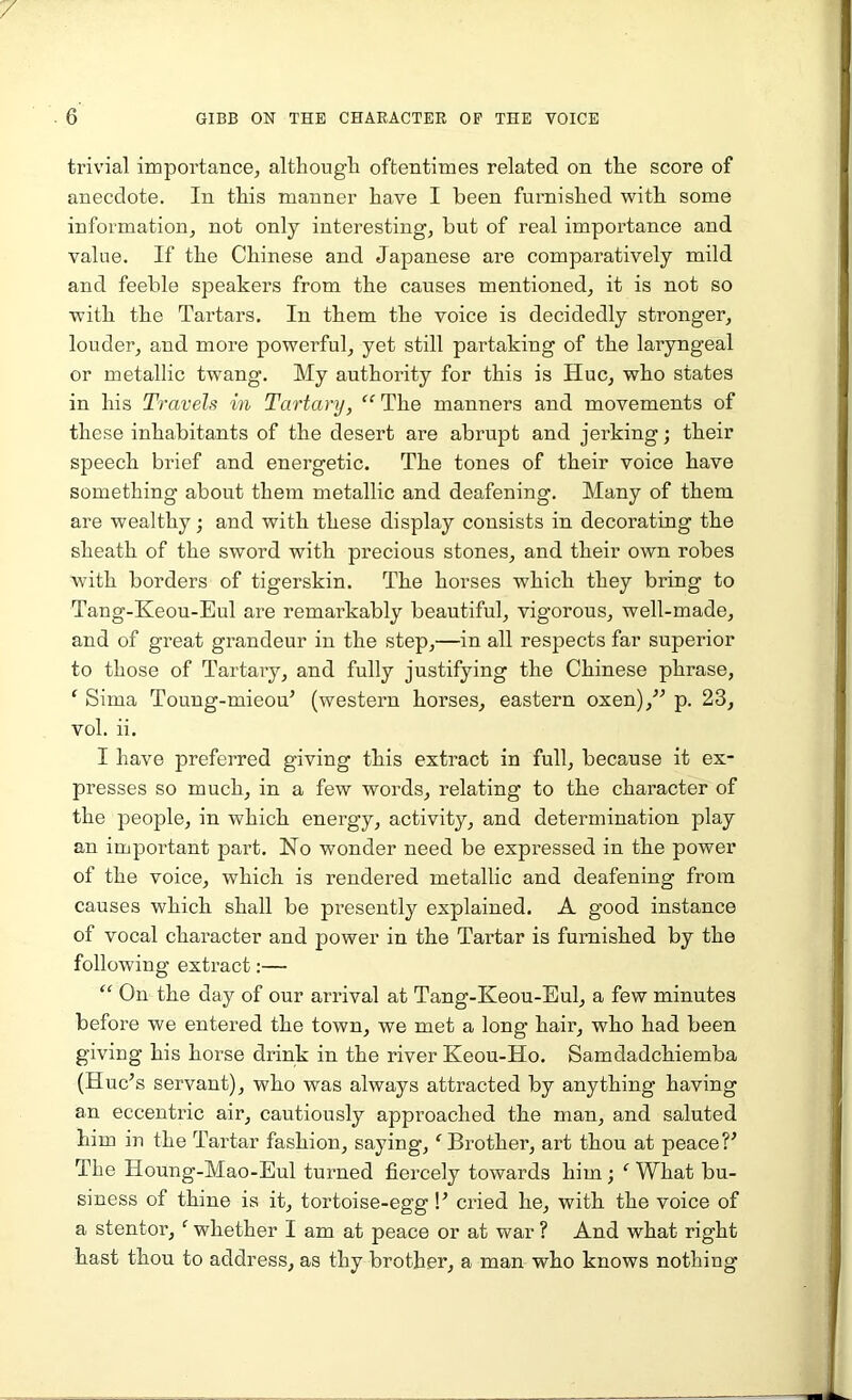 trivial importance, although oftentimes related on the score of anecdote. In this manner have I been furnished with some information, not only interesting, but of real importance and value. If the Chinese and Japanese are comparatively mild and feeble speakers from the causes mentioned, it is not so with the Tartars. In them the voice is decidedly stronger, louder, and more powerful, yet still partaking of the laryngeal or metallic twang. My authority for this is Hue, who states in his Travels in Tartary, “ The manners and movements of these inhabitants of the desert are abrupt and jerking; their speech brief and energetic. The tones of their voice have something about them metallic and deafening. Many of them are wealthy; and with these display consists in decorating the sheath of the sword with precious stones, and their own robes with borders of tigerskin. The horses which they bring to Tang-Keou-Eul are remarkably beautiful, vigorous, well-made, and of great grandeur in the step,—in all respects far superior to those of Tartary, and fully justifying the Chinese phrase, ‘ Sima Toung-mieou’ (western horses, eastern oxen),” p. 23, vol. ii. I have preferred giving this extract in full, because it ex- presses so much, in a few words, relating to the character of the people, in which energy, activity, and determination play an important part. No wonder need be expressed in the power of the voice, which is rendered metallic and deafening from causes which shall be presently explained. A good instance of vocal character and power in the Tartar is furnished by the following extract:— “ On the day of our arrival at Tang-Keou-Eul, a few minutes before we entered the town, we met a long hair, who had been giving his horse drink in the river Keou-Ho. Samdadchiemba (Hue’s servant), who was always attracted by anything having an eccentric air, cautiously approached the man, and saluted him in the Tartar fashion, saying, ‘ Brother, art thou at peace?’ The Houng-Mao-Eul turned fiercely towards him ; f What bu- siness of thine is it, tortoise-egg!’ cried he, with the voice of a stentor, f whether I am at peace or at war ? And what right hast thou to address, as thy brother, a man who knows nothing