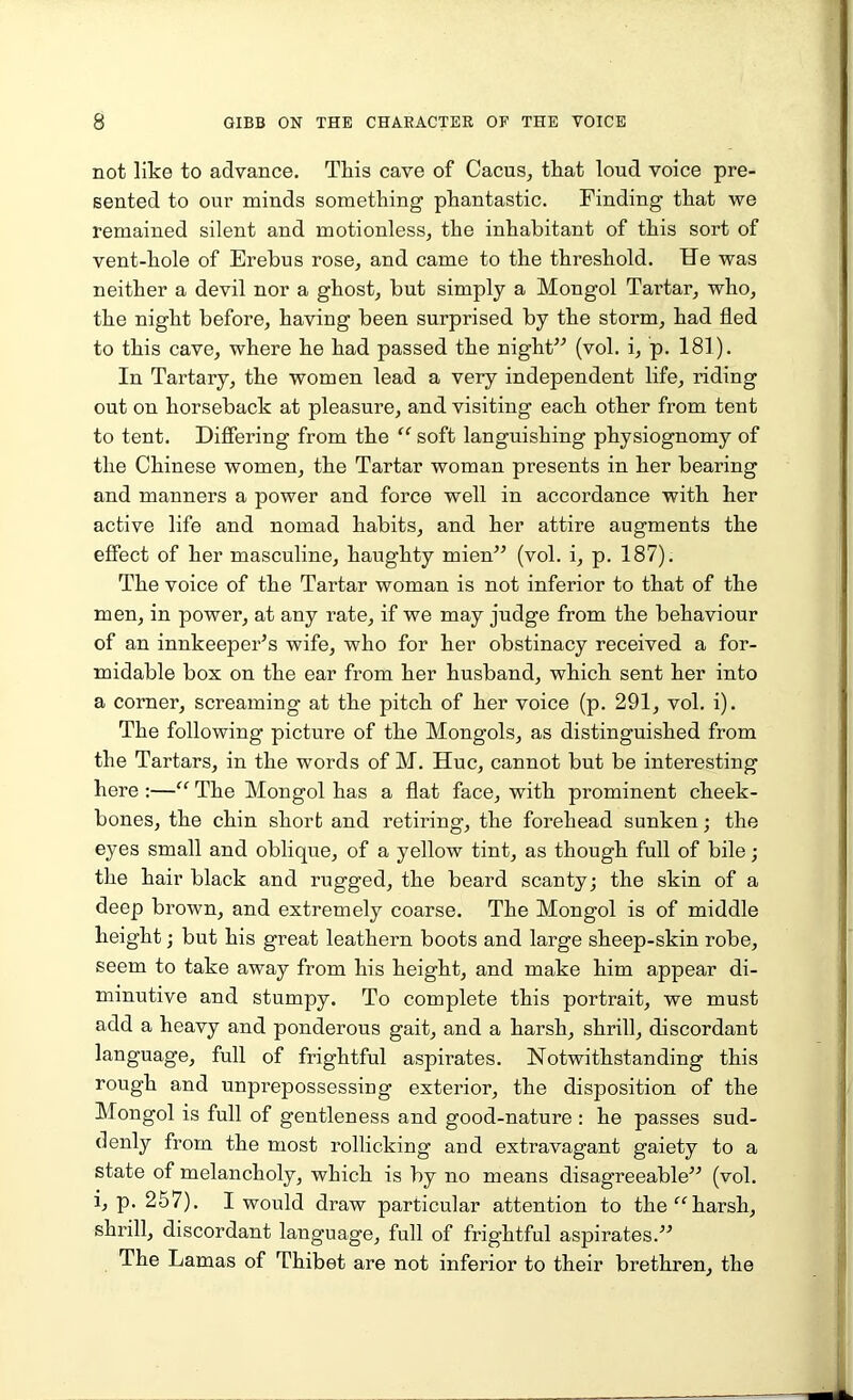 not like to advance. This cave of Cacus, that loud voice pre- sented to our minds something phantastic. Finding that we remained silent and motionless, the inhabitant of this sort of vent-hole of Erebus rose, and came to the threshold. He was neither a devil nor a ghost, but simply a Mongol Tartar, who, the night before, having been surprised by the storm, had fled to this cave, where he had passed the night” (vol. i, p. 181). In Tartary, the women lead a very independent life, riding out on horseback at pleasure, and visiting each other from tent to tent. Differing from the “ soft languishing physiognomy of the Chinese women, the Tartar woman presents in her bearing and manners a power and force well in accordance with her active life and nomad habits, and her attire augments the effect of her masculine, haughty mien” (vol. i, p. 187). The voice of the Tartar woman is not inferior to that of the men, in power, at any rate, if we may judge from the behaviour of an innkeeper's wife, who for her obstinacy received a for- midable box on the ear from her husband, which sent her into a corner, screaming at the pitch of her voice (p. 291, vol. i). The following picture of the Mongols, as distinguished from the Tartars, in the words of M. Hue, cannot but be interesting here :—“ The Mongol has a flat face, with prominent cheek- bones, the chin short and retiring, the forehead sunken; the eyes small and oblique, of a yellow tint, as though full of bile; the hair black and rugged, the beard scanty; the skin of a deep brown, and extremely coarse. The Mongol is of middle height; but his great leathern boots and large sheep-skin robe, seem to take away from his height, and make him appear di- minutive and stumpy. To complete this portrait, we must add a heavy and ponderous gait, and a harsh, shrill, discordant language, full of frightful aspirates. Notwithstanding this rough and unprepossessing exterior, the disposition of the Mongol is full of gentleness and good-nature : he passes sud- denly from the most rollicking and extravagant gaiety to a state of melancholy, which is by no means disagreeable” (vol. i, p. 257). I would draw particular attention to the “harsh, shrill, discordant language, full of frightful aspirates.” The Lamas of Thibet are not inferior to their brethren, the