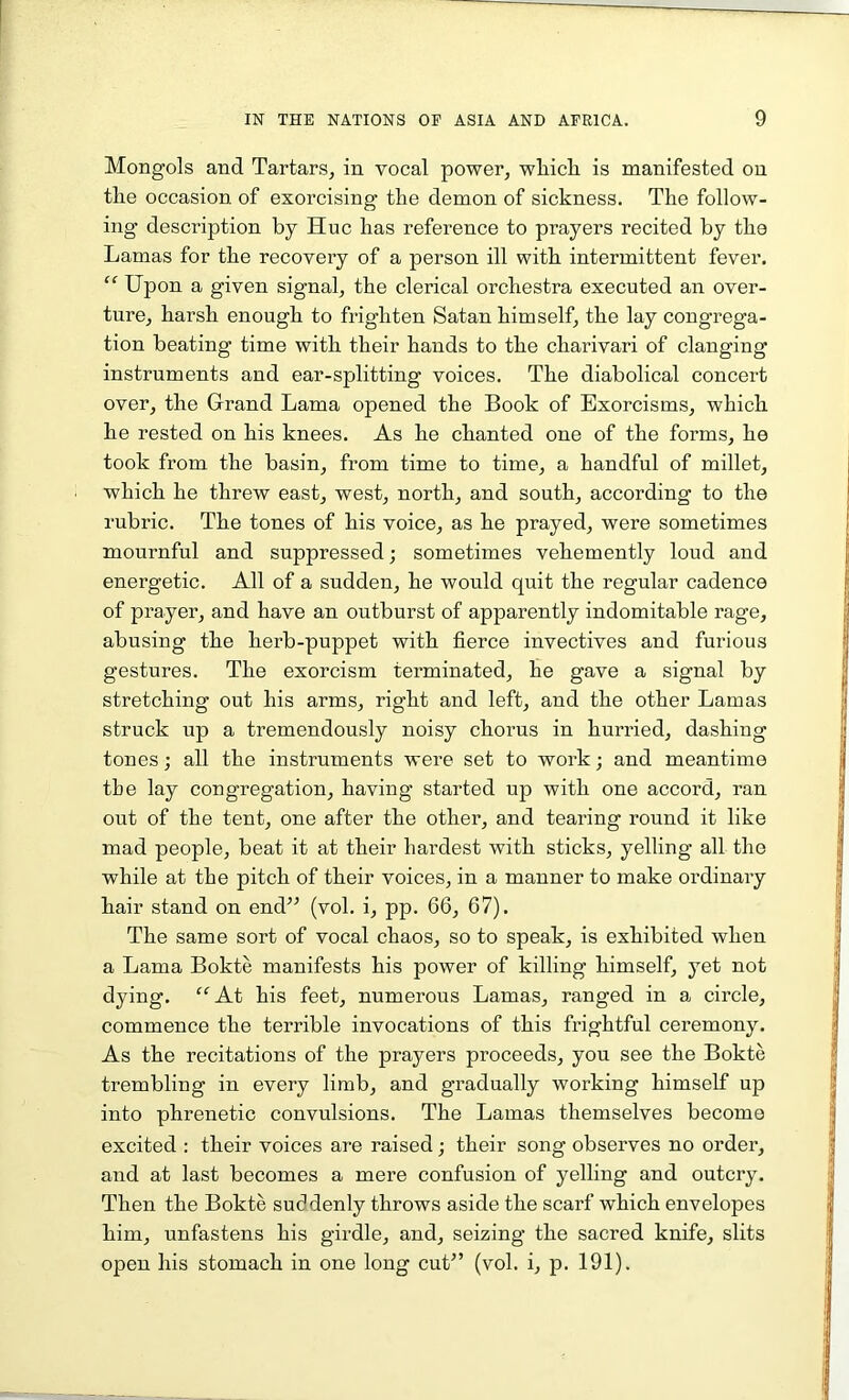 Mongols and Tartars, in vocal power, wliicli is manifested on tlie occasion, of exorcising the demon of sickness. The follow- ing description by Hue has reference to prayers recited by the Lamas for the recovery of a person ill with intermittent fever. “ Upon a given signal, the clerical orchestra executed an over- ture, harsh enough to frighten Satan himself, the lay congrega- tion beating time with their hands to the charivari of clanging instruments and ear-splitting voices. The diabolical concert over, the Grand Lama opened the Book of Exorcisms, which he rested on his knees. As he chanted one of the forms, he took from the basin, from time to time, a handful of millet, which he threw east, west, north, and south, according to the rubric. The tones of his voice, as he prayed, were sometimes mournful and suppressed; sometimes vehemently loud and energetic. All of a sudden, he would quit the regular cadence of prayer, and have an outburst of apparently indomitable rage, abusing the lierb-puppet with fierce invectives and furious gestures. The exorcism terminated, he gave a signal by stretching out his arms, right and left, and the other Lamas struck up a tremendously noisy chorus in hurried, dashing tones; all the instruments were set to work; and meantime the lay congregation, having started up with one accord, ran out of the tent, one after the other, and tearing round it like mad people, beat it at their hardest with sticks, yelling all the while at the pitch of their voices, in a manner to make ordinary hair stand on end” (vol. i, pp. 66, 67). The same sort of vocal chaos, so to speak, is exhibited when a Lama Bokte manifests his power of killing himself, yet not dying. “At his feet, numerous Lamas, ranged in a circle, commence the terrible invocations of this frightful ceremony. As the recitations of the prayers proceeds, you see the Bokte trembling in every limb, and gradually working himself up into phrenetic convulsions. The Lamas themselves become excited : their voices are raised; their song observes no order, and at last becomes a mere confusion of yelling and outcry. Then the Bokte suddenly throws aside the scarf which envelopes him, unfastens his girdle, and, seizing the sacred knife, slits open his stomach in one long cut” (vol. i, p. 191).