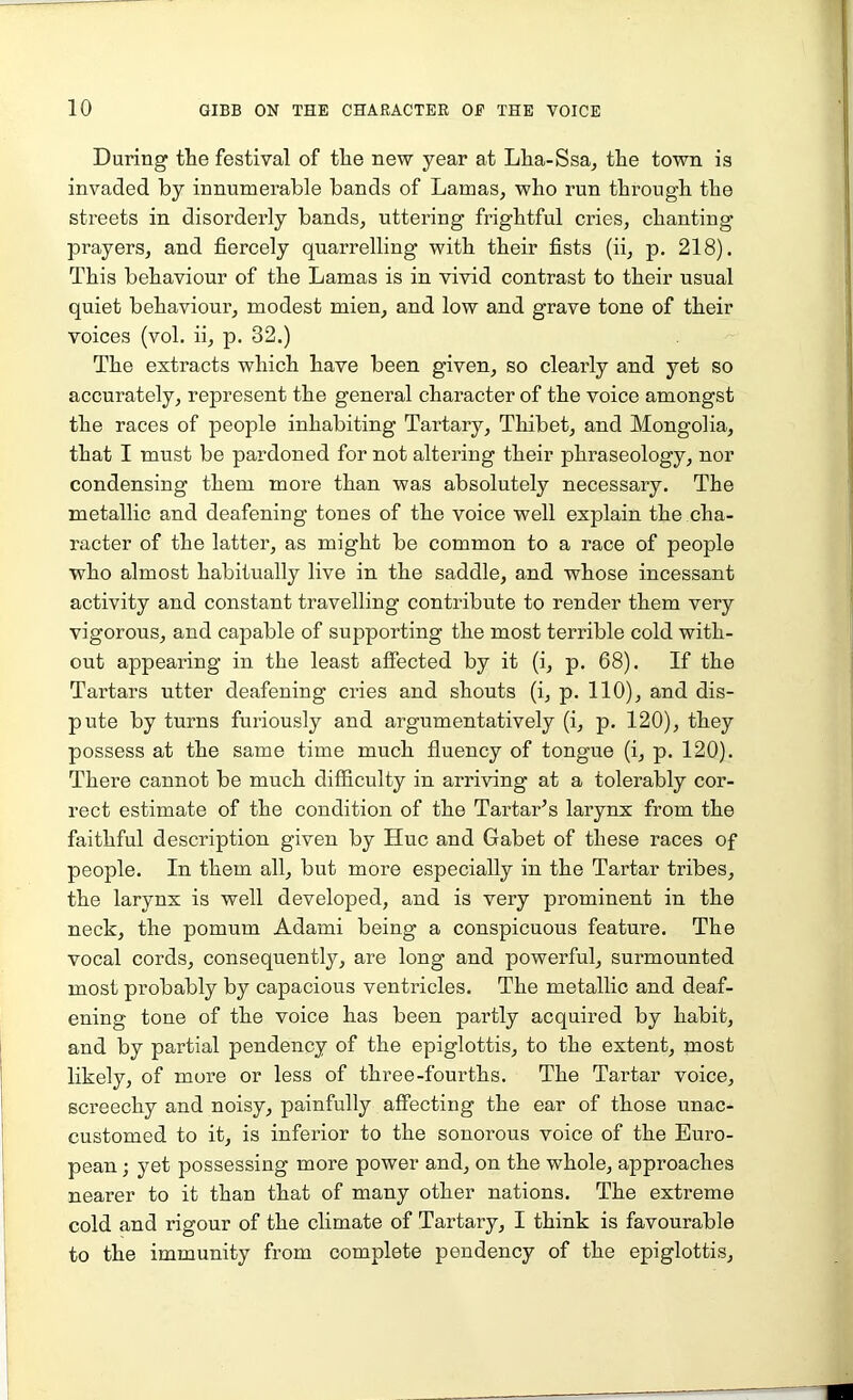 During the festival of the new year at Lha-Ssa, the town is invaded by innumerable bands of Lamas, who run through the streets in disorderly bands, uttering frightful cries, chanting prayers, and fiercely quarrelling with their fists (ii, p. 218). This behaviour of the Lamas is in vivid contrast to their usual quiet behaviour, modest mien, and low and grave tone of their voices (vol. ii, p. 32.) The extracts which have been given, so clearly and yet so accurately, represent the general character of the voice amongst the races of people inhabiting Tartary, Thibet, and Mongolia, that I must be pardoned for not altering their phraseology, nor condensing them more than was absolutely necessary. The metallic and deafening tones of the voice well explain the cha- racter of the latter, as might be common to a race of people who almost habitually live in the saddle, and whose incessant activity and constant travelling contribute to render them very vigorous, and capable of supporting the most terrible cold with- out appearing in the least affected by it (i, p. 68). If the Tartars utter deafening cries and shouts (i, p. 110), and dis- pute by turns furiously and argumentatively (i, p. 120), they possess at the same time much fluency of tongue (i, p. 120). There cannot be much difficulty in arriving at a tolerably cor- rect estimate of the condition of the Tartar’s larynx from the faithful description given by Hue and Gabet of these races of people. In them all, but more especially in the Tartar tribes, the larynx is well developed, and is very prominent in the neck, the pomum Adami being a conspicuous feature. The vocal cords, consequently, are long and powerful, surmounted most probably by capacious ventricles. The metallic and deaf- ening tone of the voice has been partly acquired by habit, and by partial pendency of the epiglottis, to the extent, most likely, of more or less of three-fourths. The Tartar voice, screechy and noisy, painfully affecting the ear of those unac- customed to it, is inferior to the sonorous voice of the Euro- pean ; yet possessing more power and, on the whole, approaches nearer to it than that of many other nations. The extreme cold and rigour of the climate of Tartai’y, I think is favourable to the immunity from complete pendency of the epiglottis.