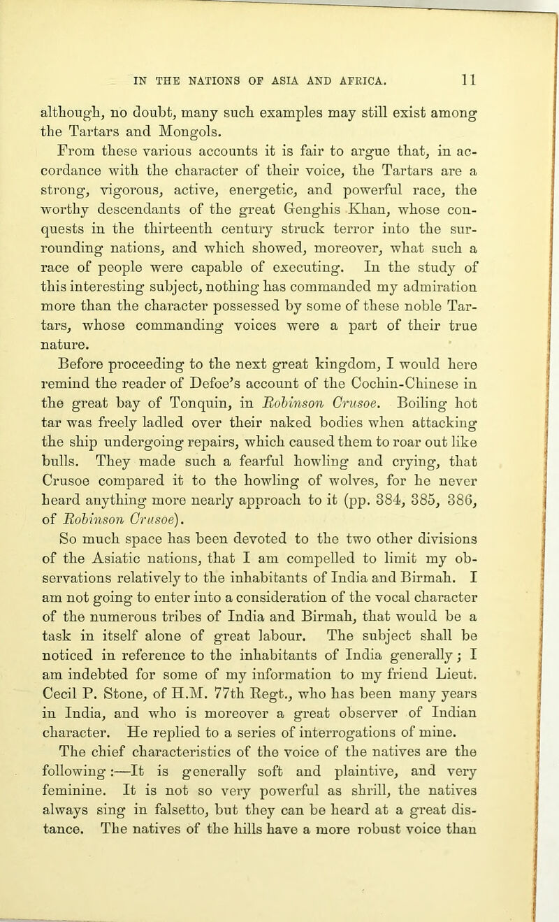 although, no doubt, many such examples may still exist among the Tartars and Mongols. From these various accounts it is fair to argue that, in ac- cordance with the character of their voice, the Tartars are a strong, vigorous, active, energetic, and powerful race, the worthy descendants of the great Genghis Khan, whose con- quests in the thirteenth century struck terror into the sur- rounding nations, and which showed, moreover, what such a race of people were capable of executing. In the study of this interesting subject, nothing has commanded my admiration more than the character possessed by some of these noble Tar- tars, whose commanding voices were a part of their true nature. Before proceeding to the next great kingdom, I would here remind the reader of Defoe’s account of the Cochin-Chinese in the great bay of Tonquin, in Robinson Crusoe. Boiling hot tar was freely ladled over their naked bodies when attacking the ship undergoing repairs, which caused them to roar out like bulls. They made such a fearful howling and crying, that Crusoe compared it to the howling of wolves, for he never heard anything more nearly approach to it (pp. 384, 385, 386, of Robinson Crusoe). So much space has been devoted to the two other divisions of the Asiatic nations, that I am compelled to limit my ob- servations relatively to the inhabitants of India and Birmah. I am not going to enter into a consideration of the vocal character of the numerous tribes of India and Birmah, that would be a task in itself alone of great labour. The subject shall be noticed in reference to the inhabitants of India generally; I am indebted for some of my information to my friend Lieut. Cecil P. Stone, of H.M. 77th Regt., who has been many years in India, and who is moreover a great observer of Indian character. He replied to a series of interrogations of mine. The chief characteristics of the voice of the natives are the following:—It is generally soft and plaintive, and very feminine. It is not so very powerful as shrill, the natives always sing in falsetto, but they can be heard at a great dis- tance. The natives of the hills have a more robust voice than