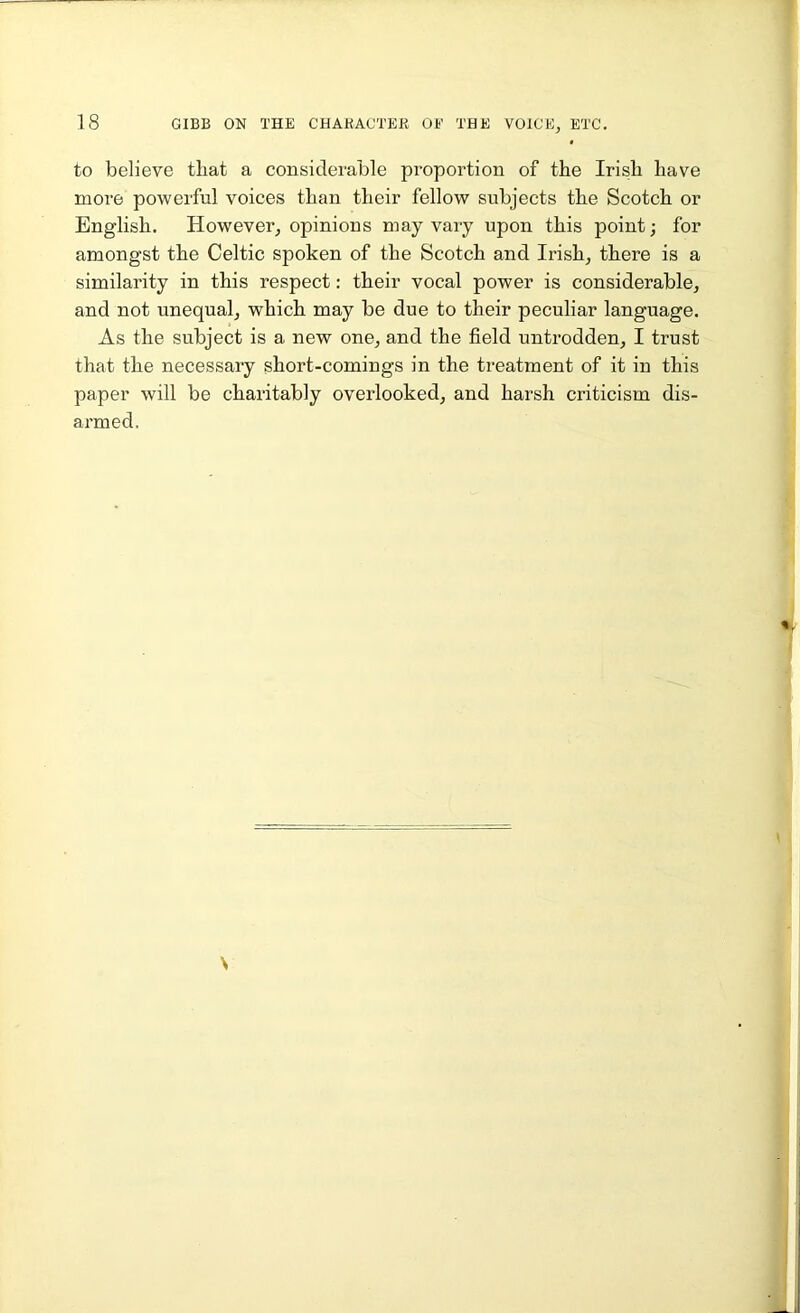 to believe that a considerable proportion of the Irish have more powerful voices than their fellow subjects the Scotch or English. However, opinions may vary upon this point; for amongst the Celtic spoken of the Scotch and Irish, there is a similarity in this respect: their vocal power is considerable, and not unequal, which may be due to their peculiar language. As the subject is a new one, and the field untrodden, I trust that the necessary short-comings in the treatment of it in this paper will be charitably overlooked, and harsh criticism dis- armed.