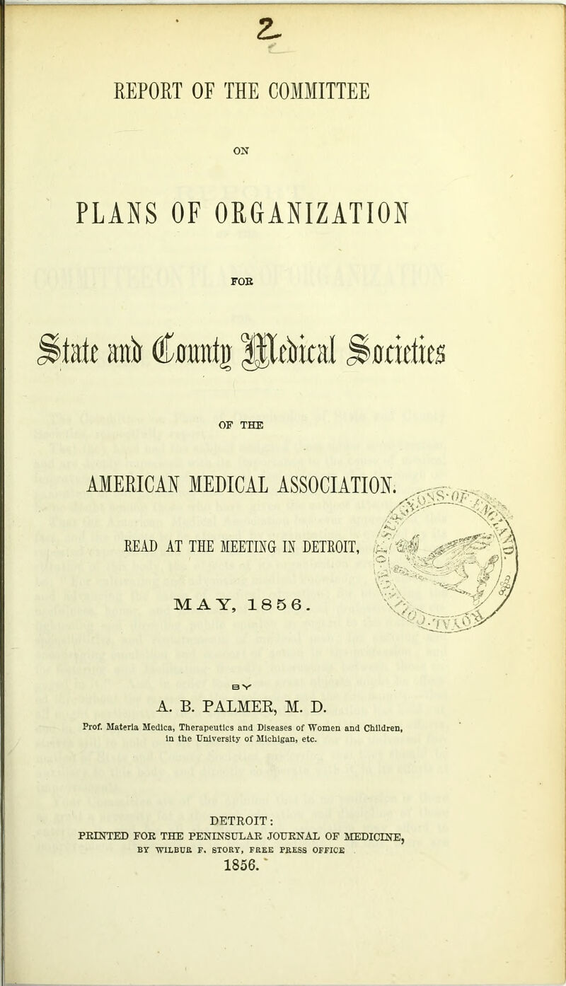 REPORT OF THE COMMITTEE ON PLANS OF ORGANIZATION FOE kk anil Cnnntg JJltlikal OF THE AMERICAff MEDICAL ASSOCIATION. /<• READ AT THE MEETING IN DETROIT, '■Oi -/'.a. • MAY, 186 6. 'S;>, '%:=fvC# B V A. B. PALMER, M. D. Prof. Materia Medlca, Therapeutics and Diseases of Women and Children, In the University of Michigan, etc. DETROIT; FEINTED FOR THE PENINSULAE JOURNAL OF MEDICINE, BY WILBUR F. STORY, FREE PRESS OFFICE 1856. ‘