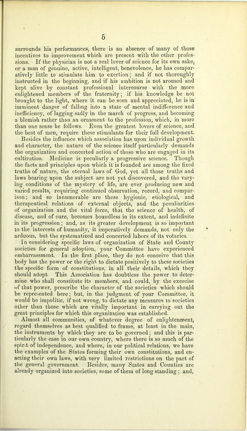 surrounds his performances, there is an absence of many of those incentives to improvement which are present with the other profes- sions. If the physician is not a real lover of science for its own sake, or a man of genuine, active, intelligent, benevolence, he has compar- atively little to stimulate him to exertion; and if not thoroughly instructed in the beginning, and if his ambition is not aroused and kept alive by constant professional intercourse with the more enlightened members of the fraternity; if his knowledge be not brought to the light, where it can be seen and appreciated, he is in imminent danger of falling into a state of mental indifference and inetBciency, of lagging sadly in the march of progress, and becoming a blemish rather than an ornament to the profession, which, in more than one sense he follows. Even the greatest lovers of science, and the best of men, require these stimulants for their full development. Besides the influence which association has upon individual growth and character, the nature of the science itself particularly demands the organization and concerted action of those who are engaged in its cultivation. Medicine is peculiarly a progressive science. Though the facts and principles upon which it is founded are among the flxed truths of nature, the eternal laws of Grod, yet all those truths and laws bearing upon the subject are not yet discovered, and the vary- ing conditions of the mystery of life, are ever producing new and varied results, requiring continued observation, record, and compar- ison; and so innumerable are these hygienic, etiological, and therapeutical relations of external objects, and the peculiarities of organization and the vital force, that the science of health, of disease, and of cure, becomes boundless in its extent, and indeflnite in its progression; and, as its greater development is so important to the interests of humanity, it imperatively demands, not only the arduous, but the systematized and concerted labors of its votaries. In considering specific laws of organization of State and County soeieties for general adoption, your Committee have experienced embarrassment. In the first place, they do not conceive that this body has the power or the right to dictate positively to these societies the specific form of constitutions, in all their details, which they should adopt. This Association has doubtless the power to deter- mine who shall constitute its members, and could, by the exercise of that power, prescribe the character of the societies which should be repre.-ented here; but, in the judgment of your Committee, it would be impolitic, if not wrong, to dictate any measures to societies other than those which are vitally important in carrying out the great principles for which this organization was established. Almost all communities, of whatever degree of enlightenment, regard themselves as best qualified to frame, at least in the main, the instruments by which they are to be governed; and this is par- ticularly the case in our own country, where there is so much of the spirit of independence, and where, in our political relations, we have the examples of the States forming their own constitutions, and en- acting their own laws, with very limited restrictions on the part of the general government. Besides, many States and Counties are already organized into societies, some of them of long standing ; and.