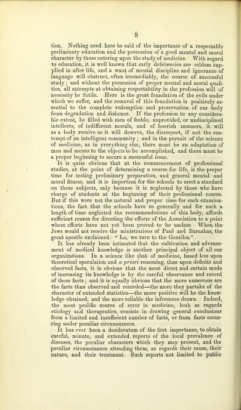 tion. Nothing need here be said of the importance of a respectable preliminary education and the possession of a good mental and moral character by those entering upon the study of medicine. With regard to education, it is well known that early deficiencies are seldom sup- plied in after life, and a want of mental discipline and ignorance of language will obstruct, often irremediably, the course of successful study; and without the possession of proper mental and moral quali- ties, all attempts at obtaining respectability in the profession will of necessity be futile. Here is the great foundation of the evils under which we suffer, and the removal of this foundation is positively es- sential to the complete redemption and preservation of our body from degradation and dishonor. If the profession to any considera- ble extent, be filled with men of feeble, unprovided, or undisciplined intellects, of indifferent morals, and of boorish manners, it will as a body receive as it will deserve, the disrespect, if not the con- tempt of an intelligent community ; and in the pursuit of the science of medicine, as in everything else, there must be an adaptation of men and means to the objects to be accomplished, and there must be a proper beginning to secure a successful issue. It is quite obvious that at the commencement of professional studies, at the point of determining a course for life, is the proper time for testing preliminary preparation, and general mental and moral fitness, and it is important for the schools to erect a standard on these subjects, only because it is neglected by those who have charge of students at the beginning of their professional course. But if this were not the natural and proper time for such examina- tions, the fact that the schools have so generally and for such a length of time neglected the recommendations of this body, affords sufficient reason for directing the efforts of the Association to a point where efforts have not yet been proved to be useless. When the Jews would not receive the ministrations of Paul and Barnabas, the great apostle exclaimed: “ Lo, we turn to the Gentiles.” It has already been intimated that the cultivation and advance- ment of medical knowledge is another principal object of all our organizations. In a science like that of medicine, based less upon theoretical speculation and a priori reasoning, than upon definite and observed facts, it is obvious that the most direct and certain mode of increasing its knowledge is by the careful observance and record of these facts; and it is equally obvious that the more numerous are the facts thus observed and recorded—the more they partake of the character of extended statistics—the more positive will be the know- ledge obtained, and the more reliable the inferences drawn. Indeed, the most prolific source of error in medicine, botli as regards etiology arid therapeutics, consists in drawing general conclusions from a limited and insufficient number of facts, or from facts occur- ring under peculiar circumstances. It has ever been a desideratum of the first importance, to obtain careful, minute, and extended reports of the local prevalence of diseases, the peculiar characters which they may present, and the peculiar circumstances attending them, as regards their cause, their nature, and their treatment. Such reports not limited to public
