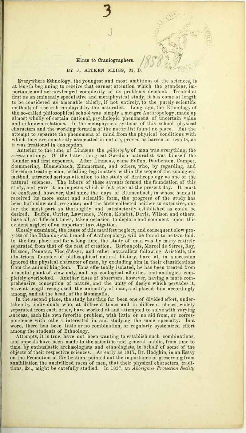 3 j Hints to Craniographers. BY J. AITKEN MEIGS, M. D Everywhere Ethnology, the youngest and most ambitious of the sciences, is at length beginning to receive that earnest attention which the grandeur, im- portance and acknowledged complexity of its problems demand. Treated at first as an eminently speculative and metaphysical study, it has come at length to be considered as amenable chiefly, if not entirely, to the purely scientific methods of research employed by the naturalist. Long ago, the Ethnology of the so-called philosophical school was simply a meagre Anthropology, made up almost wholly of certain national, psychologic phenomena of uncertain value and unknown relations. In the metaphysical systems of this school physical characters and the working formal® of the naturalist found no place. But the attempt to separate the phenomena of mind from the physical conditions with which they are constantly associated in nature, proved as barren in results, as it was irrational in conception. Anterior to the time of Linnceus the philosophy of man was everything, the science nothing. Of the latter, the great Swedish naturalist was himself the founder and first exponent. After Linnmus, came Buffon, Daubenton, Camper, Soemmering, Blumenbach, Zimmerman, and others, who, by regarding, and therefore treating man, as falling legitimately within the scope of the zoological method, attracted serious attention to the study of Anthropology as one of the natural sciences. The labors of these savants formed the foundation of this study, and gave it an impetus which is felt even at the present day. It must be confessed, however, that since the days of Blumenbach, in whose hands it received its more exact and scientific form, the progress of the study has been both slow and irregular; and the facts collected neither so extensive, nor for the most part so thoroughly and satisfactorily established as could be desired. Buflfon, Cuvier, Lawrence, Peron, Kombst, Davis, Wilson and others, have all, at different times, taken occasion to deplore and comment upon this evident neglect of an important investigation. Closely examined, the cause of this manifest neglect, and consequent slow pro- gress of the Ethnological branch of Anthropology, will be found to be two-fold. In the first place and for a long time, the study of man was by many entirely separated from that of the rest of creation. Barbangois, Marcel de Serres, Ray, Brisson, Pennant, Vicq d’Azyr, and other naturalists following Aristotle, the illustrious founder of philosophical natural history, have all in succession ignored the physical character of man, by excluding him in their classifications from the animal kingdom. Thus effectually isolated, he has been treated from a mental point of view only, and his zoological affinities and analogies com- pletely overlooked. Another class of observers, however, having a more com- prehensive conception of nature, and the unity of design which pervades it, have at length recognised the animality of man, and placed him accordingly among, and at the head, of the Mammalia. In the second place, the study has thus far been one of divided effort, under- taken by individuals who, at different times and in different places, widely separated from each other, have worked at and attempted to solve with varying .success, each his own favorite problem, with little or no aid from, or corres- pondence with others interested in, and studying the same specialty. In a word, there has been little or no combination, or regularly systemized effort among the students of Ethnology. Attempts, it is true, have not been wanting to establish such combinations, and appeals have been made to the scientific and general public, from time to time, by enthusiastic archeologists and ethnologists, in behalf of some of the objects of their respective sciences. As early as 1817., Dr. Hodgkin, in an Essay on the Promotion of Civilization, pointed out the importance of preserving from annihilation the uncivilized races of men, that their physical characters, tradi- tions, &c., might be carefully studied. In 1837, an Aborigines Protection Society