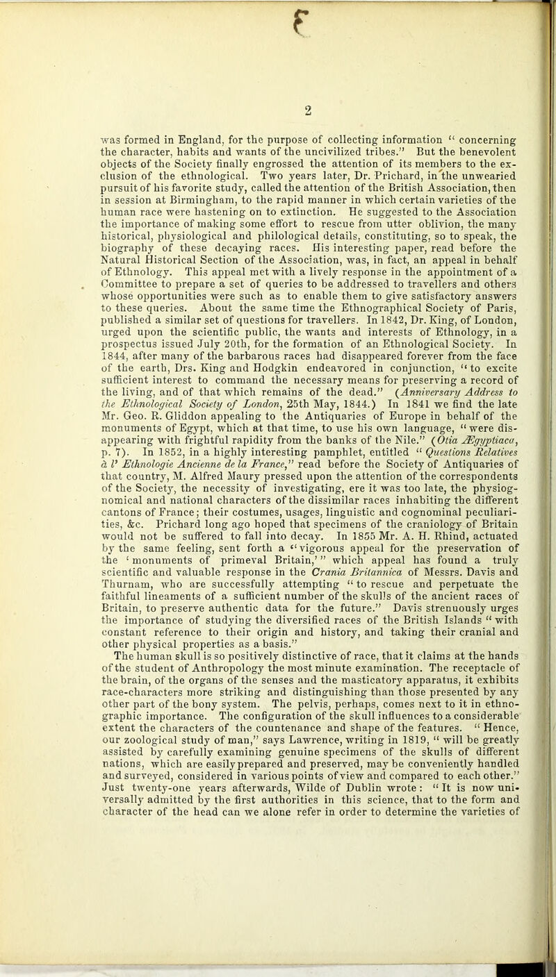 r 2 was formed in England, for the purpose of collecting information “ concerning the character, habits and wants of the uncivilized tribes.” But the benevolent objects of the Society finally engrossed the attention of its members to the ex- clusion of the ethnological. Two years later, Dr. Prichard, in the unwearied pursuit of his favorite study, called the attention of the British Association, then in session at Birmingham, to the rapid manner in which certain varieties of the human race were hastening on to extinction. He suggested to the Association the importance of making some effort to rescue from utter oblivion, the many historical, physiological and philological details, constituting, so to speak, the biography of these decaying races. His interesting paper, read before the Natural Historical Section of the Association, was, in fact, an appeal in behalf of Ethnology. This appeal met with a lively response in the appointment of a Committee to prepare a set of queries to be addressed to travellers and others whose opportunities were such as to enable them to give satisfactory answers to these queries. About the same time the Ethnographical Society of Paris, published a similar set of questions for travellers. In 1842, Dr. King, of London, urged upon the scientific public, the wants and interests of Ethnology, in a prospectus issued July 20th, for the formation of an Ethnological Society. In 1844, after many of the barbarous races had disappeared forever from the face of the earth, Drs. King and Hodgkin endeavored in conjunction, “to excite sufficient interest to command the necessary means for preserving a record of the living, and of that which remains of the dead.” {Anniversary Address to the Ethnological Society of London^ 25th May, 1844.) In 1841 we find the late Mr. Geo. R. Gliddon appealing to the Antiquaries of Europe in behalf of the monuments of Egypt, which at that time, to use his own language, “ were dis- appearing with frightful rapidity from the banks of the Nile.” {Oiia AEgypiiaca, p. 7). In 1852, in a highly interesting pamphlet, entitled “ Questions Relatives & I’ Ethnologic Ancienne de la France, read before the Society of Antiquaries of that country, M. Alfred Maury pressed upon the attention of the correspondents of the Societjq the necessity of investigating, ere it was too late, the physiog- nomical and national characters of the dissimilar races inhabiting the different cantons of France; their costumes, usages, linguistic and cognominal peculiari- ties, &c. Prichard long ago hoped that specimens of the craniology of Britain would not be suffered to fall into decay. In 1855 Mr. A. H. Rhind, actuated by the same feeling, sent forth a “ vigorous appeal for the preservation of the ‘ monuments of primeval Britain,’ ” which appeal has found a truly scientific and valuable response in the Crania Britannica of Messrs. Davis and Thurnam, who are successfully attempting “ to rescue and perpetuate the faithful lineaments of a sufficient number of the skulls of the ancient races of Britain, to preserve authentic data for the future.” Davis strenuously urges the importance of studying the diversified races of the British Islands “ with constant reference to their origin and history, and taking their cranial and other physical properties as a basis.” The human skull is so positively distinctive of race, that it claims at the hands of the student of Anthropology the most minute examination. The receptacle of the brain, of the organs of the senses and the masticatory apparatus, it exhibits race-characters more striking and distinguishing than those presented by any other part of the bony system. The pelvis, perhaps, comes next to it in ethno- graphic importance. The configuration of the skull influences to a considerable extent the characters of the countenance and shape of the features. “ Hence, our zoological study of man,” says Lawrence, writing in 1819, “ will be greatly assisted by carefully examining genuine specimens of the skulls of different nations, which are easily prepared and preserved, maybe conveniently handled and surveyed, considered in various points of view and compared to each other.” Just twenty-one years afterwards, Wilde of Dublin wrote : “ It is now uni- versally admitted by the first authorities in this science, that to the form and character of the head can we alone refer in order to determine the varieties of