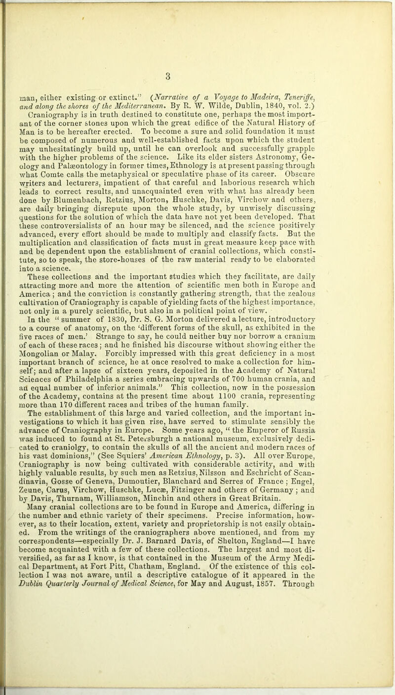 man, either existing or extinct.” {Narrative of a Voyage to Madeira, Teneriffe, and along the shores of the Mediterranean. By R. W. Wilde, Dublin, 1840, vol. 2.) Craniography is in truth destined to constitute one, perhaps the most import- ant of the corner stones upon which the great edifice of the Natural History of Man is to be hereafter erected. To become a sure and solid foundation it must be composed of numerous and well-established facts upon which the student may unhesitatingly build up, until he can overlook and successfully grapple with the higher problems of the science. Like its elder sisters Astronomy, Ge- ology and Paleontology in former times. Ethnology is at present passing through what Comte calls the metaphysical or speculative phase of its career. Obscure writers and lecturers, impatient of that careful and laborious research which leads to correct results, and unacquainted even with what has already been done by Blumenbach, Retzius, Morton, Huschke, Davis, Virchow and others, are daily bringing disrepute upon the whole study, by unwisely discussing questions for the solution of which the data have not yet been developed. That these controversialists of an hour may be silenced, and the science positively advanced, every effort should be made to multiply and classify facts. But the multiplication and classification of facts must in great measure keep pace with and bq dependent upon the establishment of cranial collections, which consti- tute, so to speak, the store-houses of the raw material ready to be elaborated into a science. These collections and the important studies which they facilitate, are daily attracting more and more the attention of scientific men both in Europe and America ; and the conviction is constantly gathering strength, that the zealous cultivation of Craniography is capable of yielding facts of the highest importance, not only in a purely scientific, but also in a political point of view. In the “ summer of 1830, Dr. S. G. Morton delivered a lecture, introductory to a course of anatomy, on the ‘different forms of the skull, as exhibited in the five races of men.’ Strange to say, he could neither buy nor borrow a cranium of each of these races; and he finished his discourse without showing either the Mongolian or Malay. Forcibly impressed with this great deficiency in a most important branch of science, he at once resolved to make a collection for him- self; and after a lapse of sixteen years, deposited in the Academy of Natural Sciences of Philadelphia a series embracing upwards of YOO human crania, .and an equal number of inferior animals.” This collection, now in the possession of the Academy, contains at the present time about 1100 crania, representing more than 170 different races and tribes of the human family. The establishment of this large and varied collection, and the important in- vestigations to which it has given rise, have served to stimulate sensibly the advance of Craniography in Europe. Some years ago, “ the Emperor of Russia was induced to found at St. Petersburgh a national museum, exclusively dedi- cated to craniolgy, to contain the skulls of all the ancient and modern races of his vast dominions,” (See Squiers’ American Ethnology, p. 3). All over Europe, Craniography is now being cultivated with considerable activity, and with highly valuable results, by such men as Retzius, Nilsson and Eschricht of Scan- dinavia, Gosse of Geneva, Dumoutier, Blanchard and Serres of France ; Engel, Zeune, Carus, Virchow, Huschke, Lucae, Fitzinger and others of Germany; and by Davis, Thurnam, Williamson, Minchin and others in Great Britain. Many cranial collections are to be found in Europe and America, differing in the number and ethnic variety of their specimens. Precise information, how- ever, as to their location, extent, variety and proprietorship is not easily obtain- ed. From the writings of the craniographers above mentioned, and from my correspondents—especially Dr. J. Barnard Davis, of Shelton, England—I have become acquainted with a few of these collections. The largest and most di- versified, as far as I know, is that contained in the Museum of the Army Medi- cal Department, at Fort Pitt, Chatham, England. Of the existence of this col- lection I was not aware, until a descriptive catalogue of it appeared in the Dublin Quarterly Journal of Medical Science, for May and August, 1857. Through