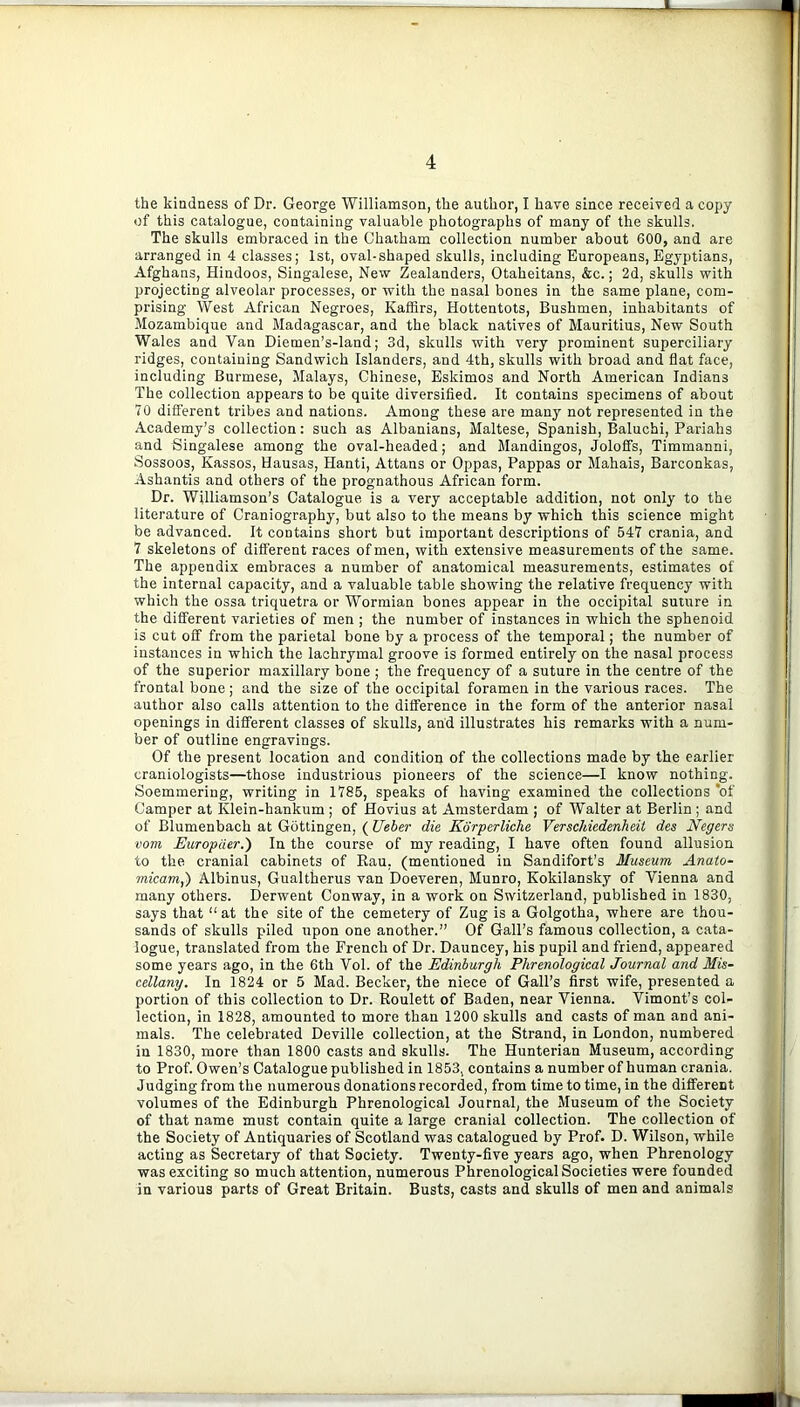 the kindness of Dr. George Williamson, the author, I have since received a copy of this catalogue, containing valuable photographs of many of the skulls. The skulls embraced in the Chatham collection number about 600, and are arranged in 4 classes; 1st, oval-shaped skulls, including Europeans, Egyptians, Afghans, Hindoos, Singalese, New Zealanders, Otaheitans, &c.; 2d, skulls with projecting alveolar processes, or with the nasal bones in the same plane, com- prising West African Negroes, Kaffirs, Hottentots, Bushmen, inhabitants of Mozambique and Madagascar, and the black natives of Mauritius, New South Wales and Van Diemen’s-land; 3d, skulls with very prominent superciliary ridges, containing Sandwich Islanders, and 4th, skulls with broad and flat face, including Burmese, Malays, Chinese, Eskimos and North American Indians The collection appears to be quite diversified. It contains specimens of about 70 different tribes and nations. Among these are many not represented in the Academy’s collection: such as Albanians, Maltese, Spanish, Baluchi, Pariahs and Singalese among the oval-headed; and Mandingos, Joloffs, Timmanni, Sossoos, Kassos, Hausas, Hanti, Attans or Oppas, Pappas or Mahais, Barconkas, Ashantis and others of the prognathous African form. Dr. Williamson’s Catalogue is a very acceptable addition, not only to the literature of Craniography, but also to the means by which this science might be advanced. It contains short but important descriptions of 547 crania, and 7 skeletons of different races of men, with extensive measurements of the same. The appendix embraces a number of anatomical measurements, estimates of the internal capacity, and a valuable table showing the relative frequency with which the ossa triquetra or Wormian bones appear in the occipital sumre in the different varieties of men ; the number of instances in which the sphenoid is cut off from the parietal bone by a process of the temporal; the number of instances in which the lachrymal groove is formed entirely on the nasal process of the superior maxillary bone ; the frequency of a suture in the centre of the frontal bone; and the size of the occipital foramen in the various races. The author also calls attention to the difference in the form of the anterior nasal openings in different classes of skulls, and illustrates his remarks with a num- ber of outline engravings. Of the present location and condition of the collections made by the earlier craniologists—those industrious pioneers of the science—I know nothing. Soemmering, writing in 1785, speaks of having examined the collections *of Camper at Klein-hankum ; of Hovius at Amsterdam ; of Walter at Berlin ; and of Blumenbach at Gottingen, ( Ueber die Kdrperliche VerscJdedenheit des Negers vom Europder.) In the course of my reading, I have often found allusion to the cranial cabinets of Rau, (mentioned in Sandifort’s Museum Anaio- micam,) Albinus, Gualtherus van Doeveren, Munro, Kokilansky of Vienna and many others. Derwent Conway, in a work on Switzerland, published in 1830, says that “at the site of the cemetery of Zug is a Golgotha, where are thou- sands of skulls piled upon one another.” Of Gall’s famous collection, a cata- logue, translated from the French of Dr. Dauncey, his pupil and friend, appeared some years ago, in the 6th Vol. of the Edinburgh Phrenological Journal and Mis- cellany. In 1824 or 5 Mad. Becker, the niece of Gall’s first wife, presented a portion of this collection to Dr. Roulett of Baden, near Vienna. Vimont’s col- lection, in 1828, amounted to more than 1200 skulls and casts of man and ani- mals. The celebrated Deville collection, at the Strand, in London, numbered in 1830, more than 1800 casts and skulls. The Hunterian Museum, according to Prof. Owen’s Catalogue published in 1853, contains a number of human crania. Judging from the numerous donations recorded, from time to time, in the different volumes of the Edinburgh Phrenological Journal, the Museum of the Society of that name must contain quite a large cranial collection. The collection of the Society of Antiquaries of Scotland was catalogued by Prof. D. Wilson, while acting as Secretary of that Society. Twenty-five years ago, when Phrenology was exciting so much attention, numerous Phrenological Societies were founded in various parts of Great Britain. Busts, casts and skulls of men and animals