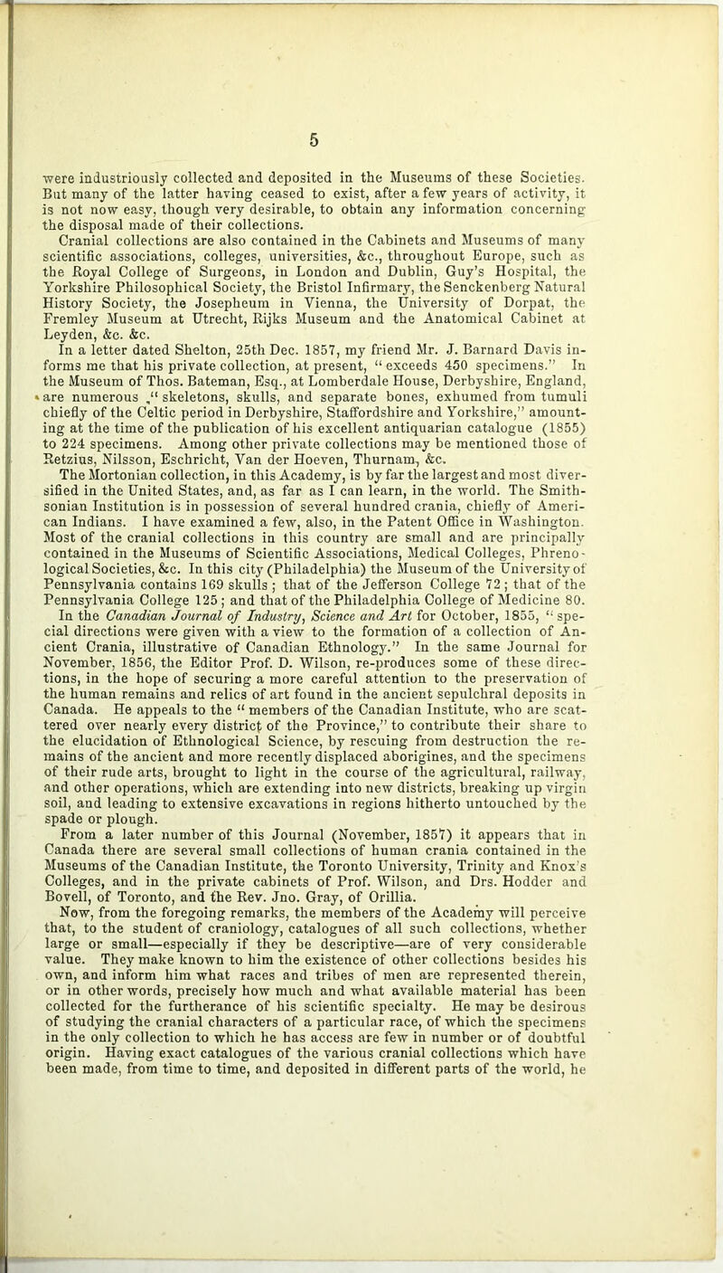 were industriously collected and deposited in the Museums of these Societies. But many of the latter having ceased to exist, after a few years of activity, it is not now easy, though very desirable, to obtain any information concerning the disposal made of their collections. Cranial collections are also contained in the Cabinets and Museums of many scientific associations, colleges, universities, &c., throughout Europe, such as the Royal College of Surgeons, in London and Dublin, Guy’s Hospital, the Yorkshire Philosophical Society, the Bristol Infirmary, the Senckenberg Natural History Society, the Josepheum in Vienna, the University of Dorpat, the Fremley Museum at Utrecht, Rijks Museum and the Anatomical Cabinet at Leyden, &c. &c. In a letter dated Shelton, 25th Dec. 1857, my friend Mr. J. Barnard Davis in- forms me that his private collection, at present, “ exceeds 450 specimens.” In the Museum of Thos. Bateman, Esq., at Lomberdale House, Derbyshire, England, »are numerous skeletons, skulls, and separate bones, exhumed from tumuli chiefly of the Celtic period in Derbyshire, Staffordshire and Yorkshire,” amount- ing at the time of the publication of his excellent antiquarian catalogue (1855) to 224 specimens. Among other private collections may be mentioned those of Retzius, Nilsson, Eschricht, Van der Hoeven, Thurnam, &c. The Mortonian collection, in this Academy, is by far the largest and most diver- sified in the United States, and, as far as I can learn, in the world. The Smith- sonian Institution is in possession of several hundred crania, chiefly of Ameri- can Indians. I have examined a few, also, in the Patent Office in Washington. Most of the cranial collections in this country are small and are principally contained in the Museums of Scientific Associations, Medical Colleges, Phreno- logical Societies, &c. In this city (Philadelphia) the Museum of the University of Pennsylvania contains 169 skulls ; that of the Jefferson College 72 ; that of the Pennsylvania College 125 ; and that of the Philadelphia College of Medicine 80. In the Canadian Journal of Industry, Science and Art for October, 1855, “ spe- cial directions were given with a view to the formation of a collection of An- cient Crania, illustrative of Canadian Ethnology.” In the same Journal for November, 1856, the Editor Prof. D. Wilson, re-produces some of these direc- tions, in the hope of securing a more careful attention to the preservation of the human remains and relics of art found in the ancient sepulchral deposits in Canada. He appeals to the “ members of the Canadian Institute, who are scat- tered over nearly every district of the Province,” to contribute their share to the elucidation of Ethnological Science, by rescuing from destruction the re- mains of the ancient and more recently displaced aborigines, and the specimens of their rude arts, brought to light in the course of the agricultural, railway, and other operations, which are extending into new districts, breaking up virgin soil, and leading to extensive excavations in regions hitherto untouched by the spade or plough. From a later number of this Journal (November, 1857) it appears that in Canada there are several small collections of human crania contained in the Museums of the Canadian Institute, the Toronto University, Trinity and Knox’s Colleges, and in the private cabinets of Prof. Wilson, and Drs. Hodder and Bovell, of Toronto, and the Rev. Jno. Gray, of Orillia. Now, from the foregoing remarks, the members of the Academy will perceive that, to the student of craniology, catalogues of all such collections, whether large or small—especially if they be descriptive—are of very considerable value. They make known to him the existence of other collections besides his own, and inform him what races and tribes of men are represented therein, or in other words, precisely how much and what available material has been collected for the furtherance of his scientific specialty. He may be desirous of studying the cranial characters of a particular race, of which the specimens in the only collection to which he has access are few in number or of doubtful origin. Having exact catalogues of the various cranial collections which have been made, from time to time, and deposited in different parts of the world, he