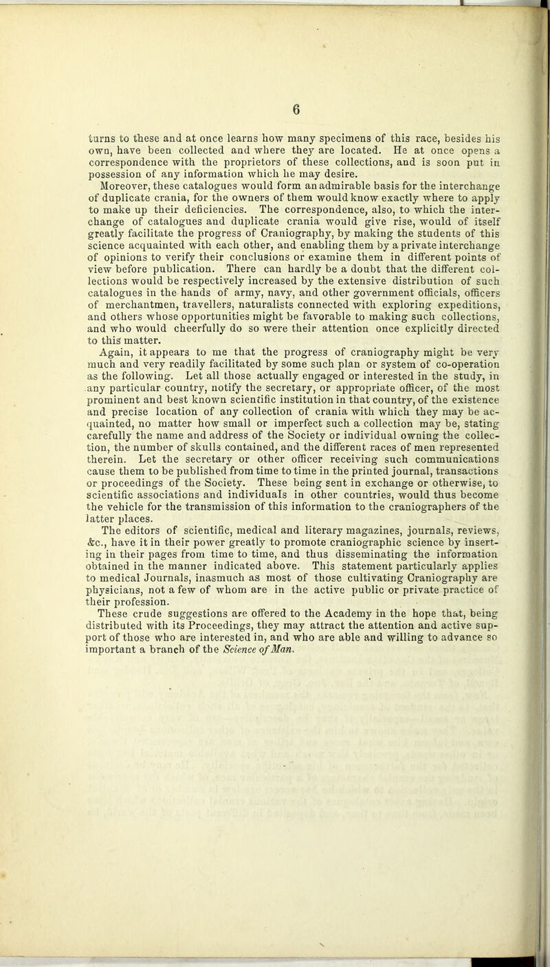 turns to these and at once learns how many specimens of this race, besides his own, have been collected and where they are located. He at once opens a correspondence with the proprietors of these collections, and is soon put in possession of any information which he may desire. Moreover, these catalogues would form an admirable basis for the interchange of duplicate crania, for the owners of them would know exactly where to apply to make up their deficiencies. The correspondence, also, to which the inter- change of catalogues and duplicate crania would give rise, would of itself greatly facilitate the progress of Craniography, by making the students of this science acquainted with each other, and enabling them by a private interchange of opinions to verify their conclusions or examine them in diiferent points of view before publication. There can hardly be a doubt that the different col- lections would be respectively increased by the extensive distribution of such catalogues in the hands of army, navy, and other government officials, officers of merchantmen, travellers, naturalists connected with exploring expeditions, and others whose opportunities might be favorable to making such collections, and who would cheerfully do so were their attention once explicitly directed to this matter. Again, it appears to me that the progress of craniography might be very much and very readily facilitated by some such plan or system of co-operation as the following. Let all those actually engaged or interested in the study, in any particular country, notify the secretary, or appropriate officer, of the most prominent and best known scientific institution in that country, of the existence and precise location of any collection of crania with which they may be ac- quainted, no matter how small or imperfect such a collection may be, stating carefully the name and address of the Society or individual owning the collec- tion, the number of skulls contained, and the different races of men represented therein. Let the secretary or other officer receiving such communications cause them to be published from time to time in the printed journal, transactions or proceedings of the Society. These being sent in exchange or otherwise, to scientific associations and individuals in other countries, would thus become the vehicle for the transmission of this information to the craniographers of the latter places. The editors of scientific, medical and literary magazines, journals, reviews, &c., have it in their power greatly to promote craniographic science by insert- ing in their pages from time to time, and thus disseminating the information obtained in the manner indicated above. This statement particularly applies to medical Journals, inasmuch as most of those cultivating Craniography are physicians, not a few of whom are in the active public or private practice of their profession. These crude suggestions are offered to the Academy in the hope that, being distributed with its Proceedings, they may attract the attention and active sup- port of those who are interested in, and who are able and willing to advance so important a branch of the Science of Man. il